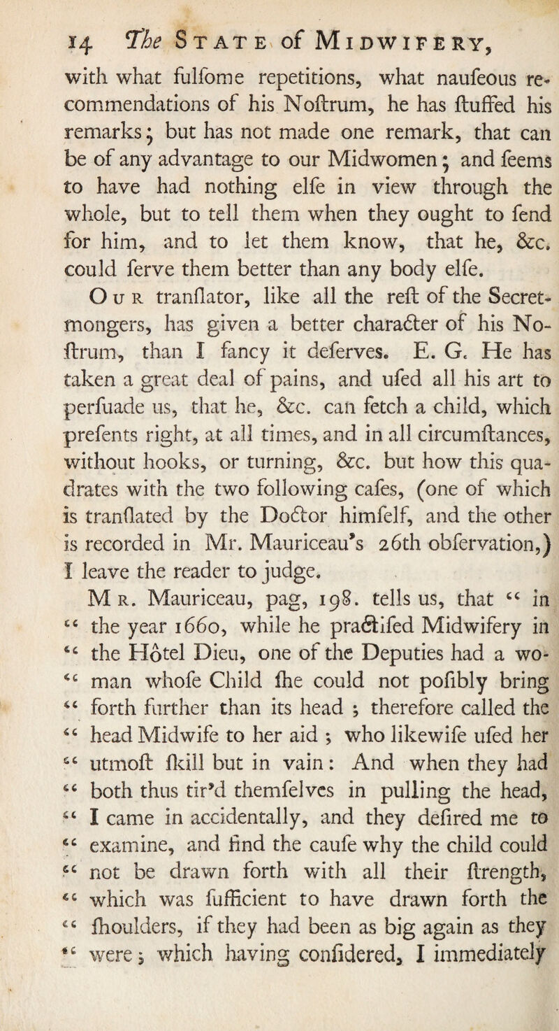 with what fulfome repetitions, what naufeous re* commendations of his Noftrum, he has fluffed his remarks; but has not made one remark, that can be of any advantage to our Midwomen; and feems to have had nothing elfe in view through the whole, but to tell them when they ought to fend for him, and to let them know, that he, &c. could ferve them better than any body elfe. O u r tranflator, like all the reft of the Secret- mongers, has given a better character of his No- ftrum, than I fancy it deferves. E. Ge He has taken a great deal of pains, and ufed all his art to perfuade us, that he, &c. can fetch a child, which prefents right, at all times, and in all circumftances, without hooks, or turning, &c. but how this qua¬ drates with the two following cafes, (one of which is tranflated by the Dodlor himfelf, and the other is recorded in Mr. Mauriceau’s 26th obfervation,) 1 leave the reader to judge. Mr. Mauriceau, pag, 198. tells us, that “ in cc the year 1660, while he praftifed Midwifery in 4c the Hotel Dieu, one of the Deputies had a wo* 4C man whofe Child fhe could not pofibly bring forth further than its head ; therefore called the 44 head Midwife to her aid ; who likewife ufed her £C utmoft fkill but in vain: And when they had 6 4 both thus tir’d themfelvcs in pulling the head, I came in accidentally, and they defired me to examine, and find the caufe why the child could 6C not be drawn forth with all their ftrength, which was fufficient to have drawn forth the fhoulders, if they had been as big again as they were, which having confidered, I immediately