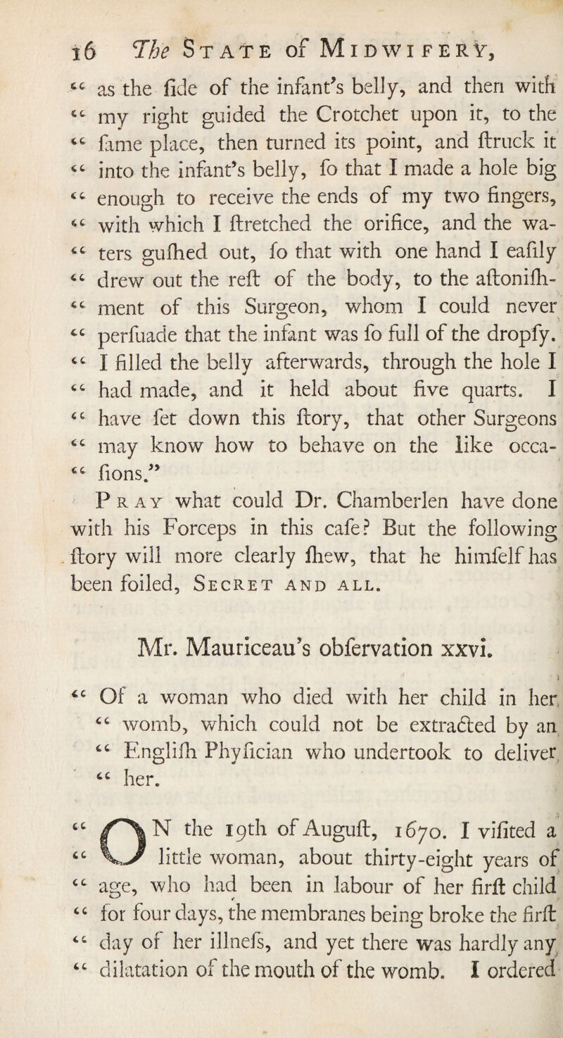 as the fide of the infant's belly, and then with my right guided the Crotchet upon it, to the “ fame place, then turned its point, and ftruck it “ into the infant’s belly, fo that I made a hole big “ enough to receive the ends of my two fingers, “ with which I flretched the orifice, and the wa- “ ters gufhed out, fo that with one hand I eafily “ drew out the reft of the body, to the aftonifh- ment of this Surgeon, whom I could never perfuade that the infant was fo full of the dropfy. I filled the belly afterwards, through the hole I had made, and it held about five quarts. I cc have fet down this ftory, that other Surgeons 6C may know how to behave on the like occa- “ fions.” Pray what could Dr. Chamberlen have done with his Forceps in this cafe? But the following ftory will more clearly fhew, that he himfelfhas been foiled, Secret and all. Mr. Mauriceaif s obfervation xxvh i 4C Of a woman who died with her child in her “ womb, which could not be extracted by an “ Englifh Phyfician who undertook to deliver her. ON the 19th of Auguft, 1670. I vifited a little woman, about thirty-eight years of cc age, who had been, in labour of her firft child “ for four days, the membranes being broke the firft “ day of her illnefs, and yet there was hardly any “ dilatation of the mouth of the womb. I ordered