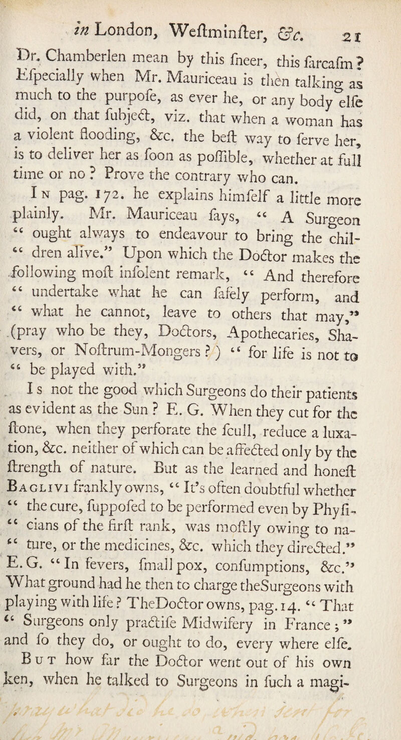 Dr. Chamberlen mean by this fneer, this farcafm ? Efpecially when Mr. Mauriceau is then talking as much to the purpofe, as ever he, or any body'elfe cud, on that fubjed, viz. tnat when a woman has a violent flooding, &c. the bed way to ferve her, is to deliver her as loon as poiTible, whether at full time or no ? Prove the contrary who can. In pag. 172. he explains himfelf a little more plainly. Mr. Mauriceau fays, “ A Surgeon 66 ought always to endeavour to bring the chil- dren alive/’ Upon which the Dodor makes the following moil infolent remark, tc And therefore 44 undertake what he can fafely perform, and what he cannot, leave to others that may/* (pray who be they, Doctors, Apothecaries, Sha¬ vers, or Noftrum-Mongers ?) “ for life is not to 46 be played with.” I s not the good which Surgeons do their patients as evident as the Sun ? E. G. When they cut for the frone, when they perforate the fcull, reduce a luxa¬ tion, &c. neither of which can be affeded only by the ftrength of nature. But as the learned and honed: Baglivi frankly owns, ‘c It’s often doubtful whether “ the cure, fuppofed to be performed even by Phyfi- <c dans of the find rank, was moftly owing to na- ture, or the medicines, &c. which they directed.” E.G. “In fevers, final! pox, confumptions, &c.” What ground had he then to charge theSurgeons with playing with life ? TheDodor owns, pag. 14. Cc That Surgeons only pradife Midwifery in France ; ” and fo they do, or ought to do, every where elle. But how far the Dodor went out of his own ken, when he talked to Surgeons in fuch a magi-