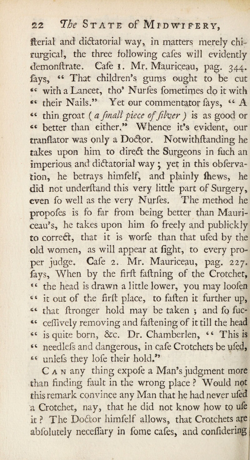 fterial and dictatorial way, in matters merely chi- rurgical, the three following cafes will evidently demonftrate. Cafe i. Mr. Ma.uriceau, pag. 344. lays, That children’s gums ought to be cut with a Lancet, tho* Nurfes fometimes do it with their Nails.” Yet our commentator fays, <c A thin groat ( a fmall piece of filver ) is as good or C€ better than either.’* Whence it’s evident, our tranflator was only a Doctor. Notwithstanding he takes upon him to direct the Surgeons in fuch an imperious and dictatorial way • yet in this obferva- tion, he betrays himfelf, and plainly fhews, he did not underftand this very little part of Surgery, even fo well as the very Nurfes. The method he propofes is fo far from being better than Mauri- ceau’s, he takes upon him fo freely and publickly to correct, that it is worfe than that ufed by the old women, as will appear at fight, to every pro¬ per judge. Cafe 2. Mr. Mauriceau, pag. 227. fays. When by the firft faftning of the Crotchet, sc the head is drawn a little lower, you may loofen it out of the firft place, to faften it further up, that ftronger hold may be taken ; and fo fuc- ceffively removing and faftening of it till the head is quite born, &c. Dr. Chamberlen, This is needlefs and dangerous, in cafe Crotchets be ufed, uniefs they lofe their hold/’ Can any thing expofe a Man’s judgment more than finding fault in the wrong place ? Would not this remark convince any Man that he had never ufed a Crotchet, nay, that he did not know how to ufe it ? The Docftor himfelf allows, that Crotchets arei abfolutely neceffary in feme cafes, and confidering j