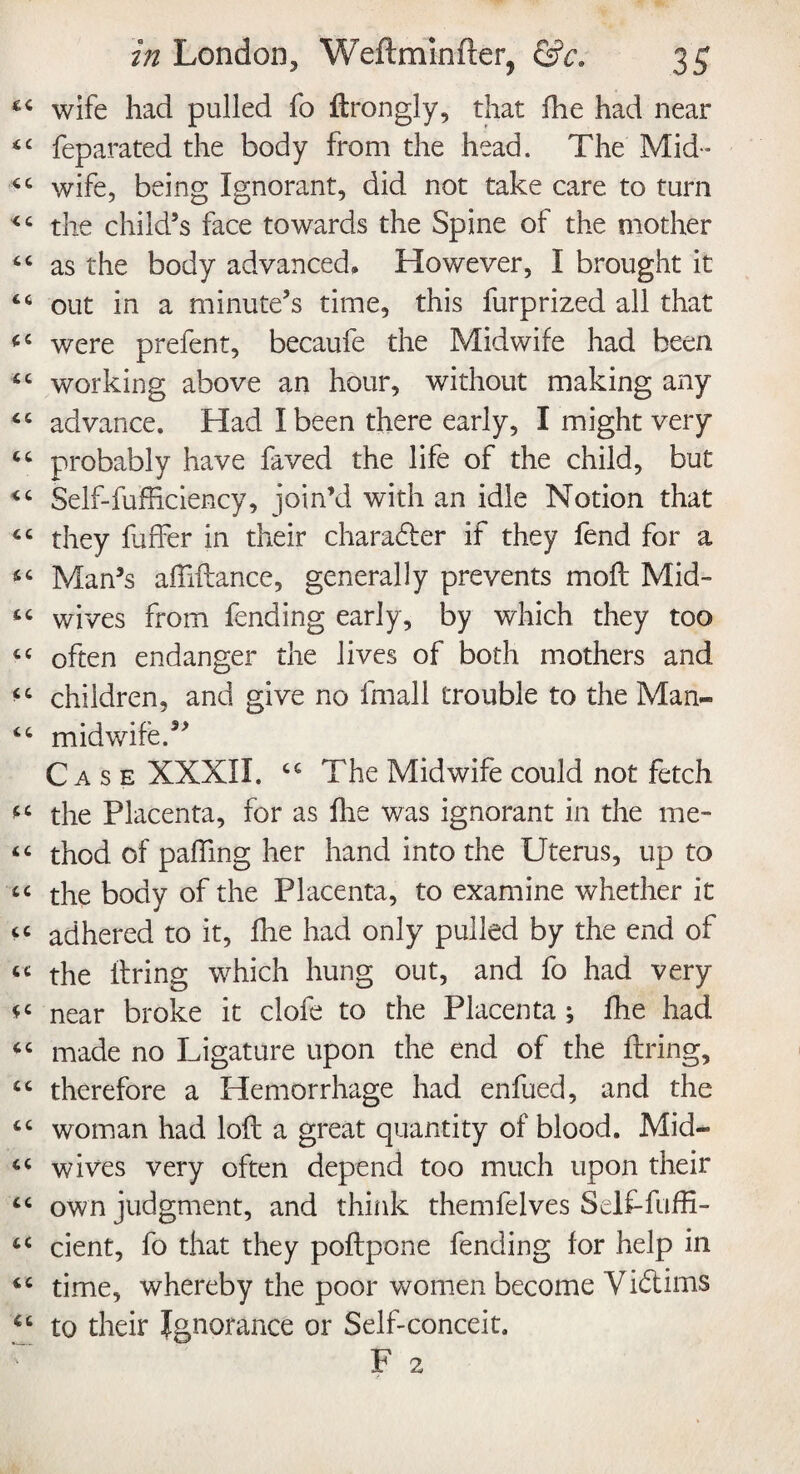 wife had pulled fo flrongly, that fhe had near feparated the body from the head. The Mid¬ wife, being Ignorant, did not take care to turn the child’s face towards the Spine of the mother as the body advanced. However, I brought it out in a minute’s time, this furprized all that were prefent, becaufe the Midwife had been working above an hour, without making any advance. Had I been there early, I might very probably have faved the life of the child, but Self-fufficiency, join’d with an idle Notion that they fuffer in their character if they fend for a Man’s affiflance, generally prevents mofl Mid¬ wives from fending early, by which they too often endanger the lives of both mothers and children, and give no lfnall trouble to the Man- midwife. Case XXXII. cc The Midwife could not fetch the Placenta, for as fhe was ignorant in the me¬ thod of paffing her hand into the Uterus, up to the body of the Placenta, to examine whether it adhered to it, fhe had only pulled by the end of the firing which hung out, and fo had very near broke it clofe to the Placenta ; fhe had made no Ligature upon the end of the firing, therefore a Hemorrhage had enfued, and the woman had lofl a great quantity of blood. Mid¬ wives very often depend too much upon their own judgment, and think themfelves Self-fuffi- cient, fo that they poflpone fending for help in time, whereby the poor women become Victims to their Ignorance or Self-conceit. F 2