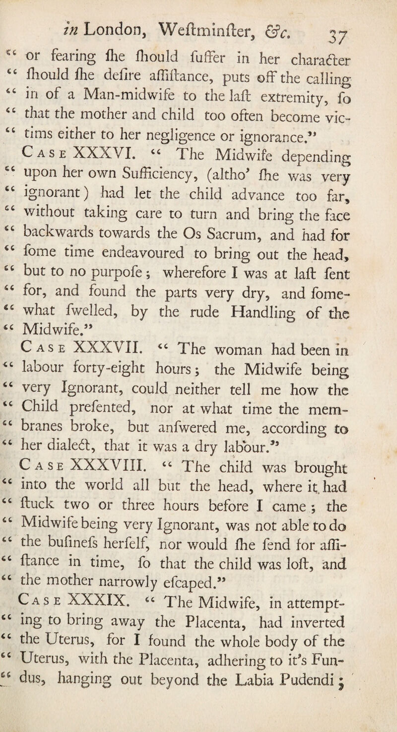 cc or fearing fhe fliould fuffer in her character C£ fliould fhe defire affiftance, puts off the calling “ in of a Man-midwife to the laft extremity, fo “ that the mother and child too often become vie- “ tims either to her negligence or ignorance.5* Case XXXVI. 44 The Midwife depending upon her own Sufficiency, (alfho5 fhe was very ignorant) had let the child advance too far, without taking care to turn and bring the face 54 backwards towards the Os Sacrum, and had for 44 fome time endeavoured to bring out the head, 64 but to no purpofe; wherefore I was at laft fent 44 for, and found the parts very dry, and fome- 44 what fwelled, by the rude Handling of the 44 Midwife.55 Case XXXVII. 44 The woman had been in 44 labour forty-eight hours; the Midwife being 44 very Ignorant, could neither tell me how the 44 Child prefented, nor at what time the mem- 44 branes broke, but anfwered me, according to 44 her dialed, that it was a dry labour/5 Case XXXVIII. 44 The child was brought 44 into the world all but the head, where it had 44 ftuck two or three hours before I came ; the 44 Midwile being very Ignorant, was not able to do 44 the bufinefs herfelf, nor would fhe fend for affi- 44 ftance in time, fo that the child was loft, and 44 the mother narrowly efcaped/5 Case XXXIX. 44 The Midwife, in attempt- 44 ing to bring away the Placenta, had inverted 44 the Uterus, for I found the whole body of the 44 Uterus, with the Placenta, adhering to i/s Fun- “ dus, hanging out beyond the Labia Pudendi j