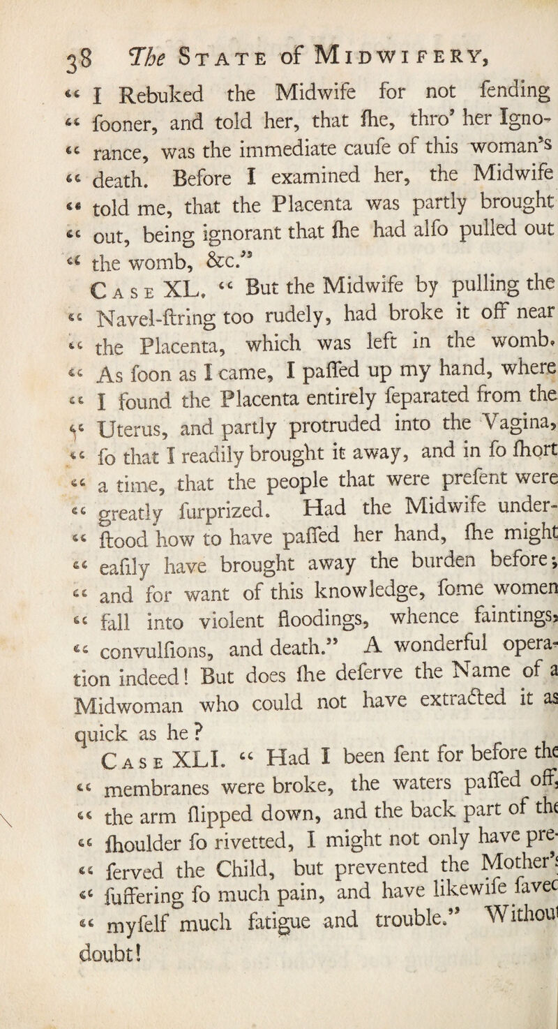 46 I Rebuked the Midwife for not fending 44 fooner, and told her, that fhe, thro’ her Igno¬ re ranee, was the immediate caufe of this woman’s 44 death. Before I examined her, the Midwife «« told me, that the Placenta was partly brought &c out, being ignorant that fhe had alfo pulled out u the womb, &c/s Case XL* <c But the Midwife by pulling the 44 Navel-firing too rudely, had broke it off near «.& the Placenta, which was left in the womb, 44 As foon as I came, I paffed up my hand, where 44 I found the Placenta entirely feparated from the ^ Uterus, and partly protruded into the Vagina, 44 ib that I readily brought it away, and in fo fhort 44 a time, that the people that were prefent were <■« greatly furprized. Had the Midwife under- 44 flood how to have paffed her hand, fhe might 64 eafily have brought away the burden before*, 44 and for want of this knowledge, fome women 44 fall into violent floodings, whence faintings, 64 convulfions, and death.” A wonderful opera¬ tion indeed! But does fhe deferve the Name of a Midwoman who could not have extracted it as quick as he ? Case XLI. 44 Had I been fent for before the 44 membranes were broke, the waters paffed off, 44 the arm flipped down, and the back part of the 64 fhoulder fo rivetted, I might not only have pre* 44 ferved the Child, but prevented the Mother’; 44 differing fo much pain, and have likewife iavec 44 myfelf much fatigue and trouble.” Withoui doubt!