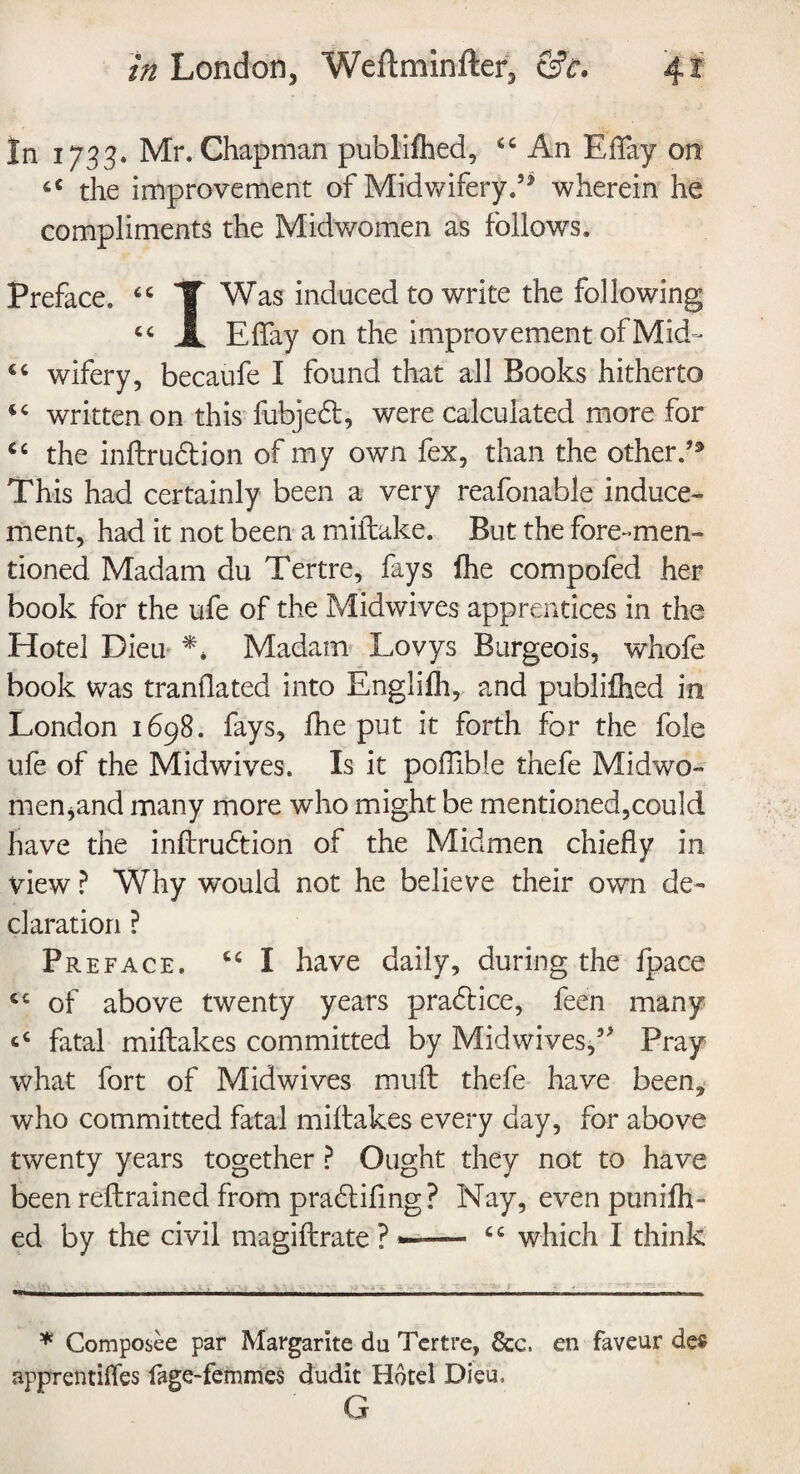 In 1733. Mr. Chapman published, <c An Eflay on a the improvement of Midwifery.5* wherein he compliments the Midwomen as follows. Preface. 66 1 Was induced to write the following c< X Eflay on the improvement of MkL tc wifery, becaufe I found that all Books hitherto “ written on this fubjebt, were calculated more for ct the inftrudlion of my own fex, than the other. This had certainly been a very reafonable induce¬ ment, had it not been a miflake. But the fore-men¬ tioned Madam du Tertre, fays fhe compofed her book for the ufe of the Midwives apprentices in the Hotel Dieu ** Madam Lovys Burgeois, whofe book was tranflated into Engliih, and publifhed in London 1698. fays, fhe put it forth for the foie ufe of the Midwives. Is it poflible thefe Midwo¬ men ^and many more who might be mentioned,could have the indrudtion of the Midmen chiefly in view ? Why would not he believe their own de¬ claration ? Preface. I have daily, during the fpace cc of above twenty years practice, feen many fatal miftakes committed by Midwives,5> Pray what fort of Mid wives mud thefe have been* who committed fatal midakes every day, for above twenty years together ? Ought they not to have been redrained from pradlifing? Nay, even punifh- ed by the civil magidrate ? which I think * Composee par Margarite du Tertre, 8cc. en faveur des apprentices fage-femmes dudit Hotel Dieu, G