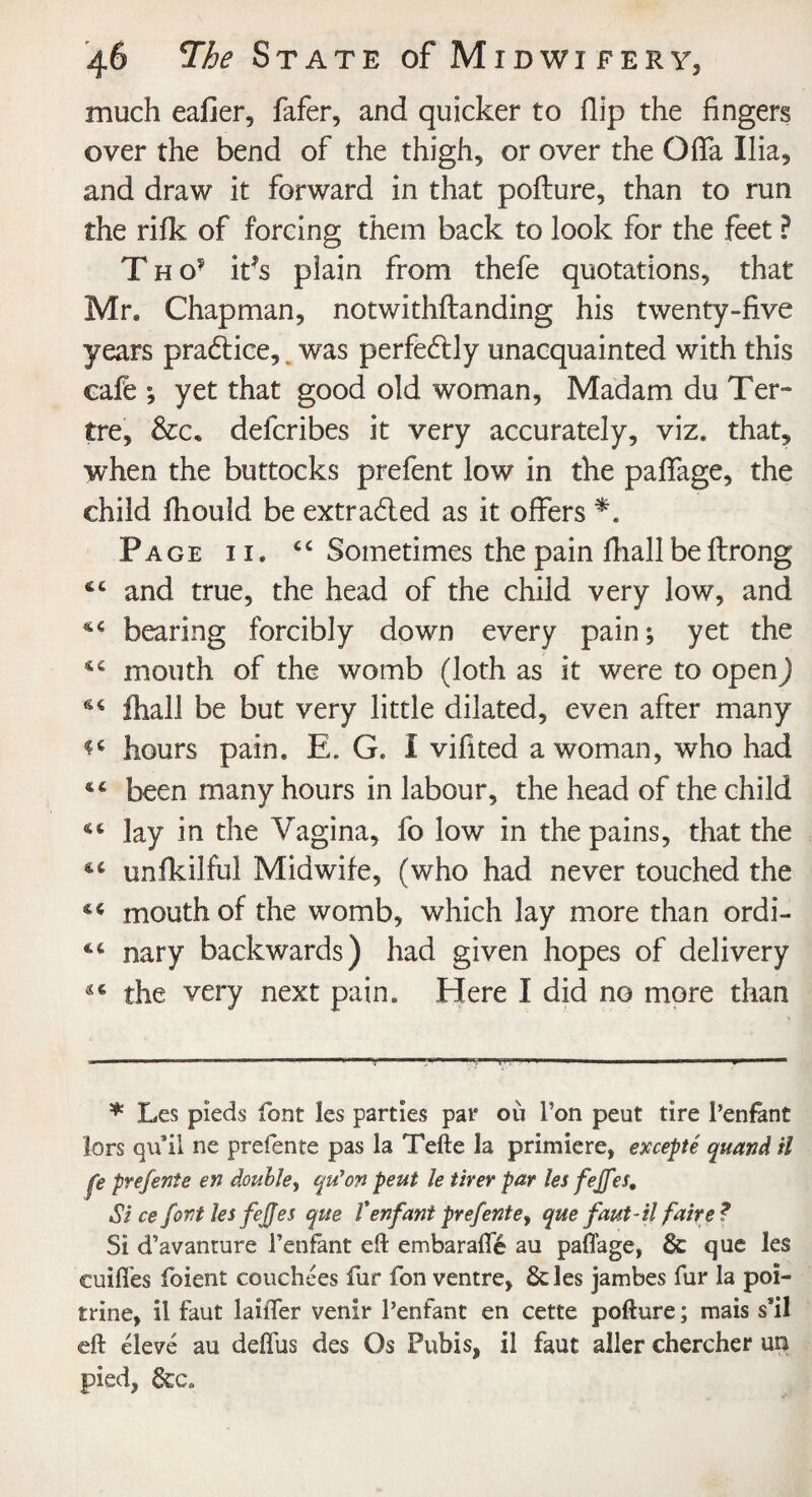 much eafier, fafer, and quicker to Hip the fingers over the bend of the thigh, or over the Ofia Ilia, and draw it forward in that pofture, than to run the rifk of forcing them back to look for the feet ? T h O' ifs plain from thefe quotations, that Mr. Chapman, notwithstanding his twenty-five years pradtice, was perfectly unacquainted with this eafe ; yet that good old woman, Madam du Ter- tre, &c. delcribes it very accurately, viz. that, when the buttocks prefent low in the paffage, the child fhould be extracted as it offers Page i i. cc Sometimes the pain ffiall beftrong 44 and true, the head of the child very low, and 44 bearing forcibly down every pain; yet the mouth of the womb (loth as it were to open) 64 ihall be but very little dilated, even after many hours pain. E. G. I vifited a woman, who had 44 been many hours in labour, the head of the child 44 lay in the Vagina, fo low in the pains, that the 44 unfkilful Midwife, (who had never touched the 44 mouth of the womb, which lay more than ordi- 44 nary backwards) had given hopes of delivery 44 the very next pain. Here I did no more than * Les pieds font les parties par 011 Ton pent tire l’enfant lors qu’il ne prefente pas la Tefte la primiere, excepte quand il fe prefente en double, qu'on peut le tirer par les fejfes. Si ce font les fejfes que V enfant prefente» que faut-il faire ? Si d’avanture l’enfant eft embarafte au paffage, 6c que les cuiffes foient couchces fur fon ventre, 6c les jambes fur la poi- trine, il faut laiffer venir l’enfant en cette pofture; mais s*il eft eleve au deflus des Os Pubis, il faut aller chercher un pied, 6cc»