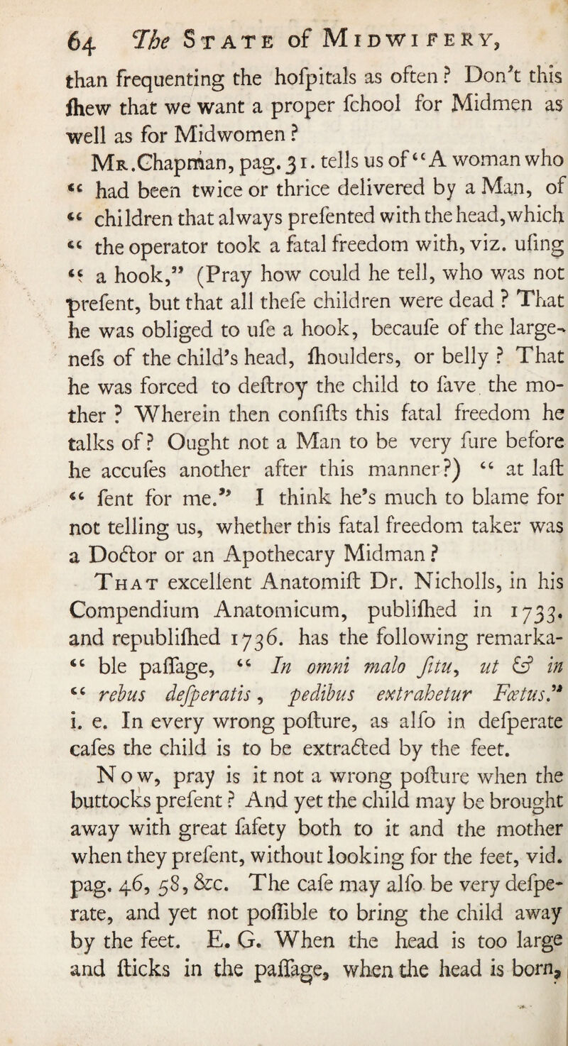 than frequenting the hofpitals as often ? Don't this ihew that we want a proper fchool for Midmen as well as for Midwomen ? MR.Ghapman, pag. 31. tells us ofcc A woman who « had been twice or thrice delivered by a Man, of “ children that always prefented with the head,which “ the operator took a fatal freedom with, viz. ufing a hook,55 (Pray how could he tell, who was not prefent, but that all thefe children were dead ? That he was obliged to ufe a hook, becaufe of the large- nefs of the child’s head, fhoulders, or belly ? That he was forced to deftroy the child to fave the mo¬ ther ? Wherein then confifts this fatal freedom he talks of? Ought not a Man to be very fure before he accufes another after this manner?) “ at laffc cc fent for me.” I think he’s much to blame for not telling us, whether this fatal freedom taker was a Doctor or an Apothecary Midman ? That excellent Anatomift Dr. Nicholls, in his Compendium Anatomicum, publifhed in 1733. and republiihed 1736. has the following remarka- ble paffage, “ In omni malo fitu, ut in ** rebus defperatis, pe dibus extrahetur Foetus” i. e. In every wrong pofture, as alfo in defperate cafes the child is to be extra6led by the feet. Now, pray is it not a wrong pofture when the buttocks prefent ? And yet the child may be brought away with great fafety both to it and the mother when they prefent, without looking for the feet, vid. pag, 46, 58, &c. The cafe may alfo be very defpe¬ rate, and yet not poftible to bring the child away by the feet. E. G. When the head is too large and flicks in the paffage, when the head is born, |