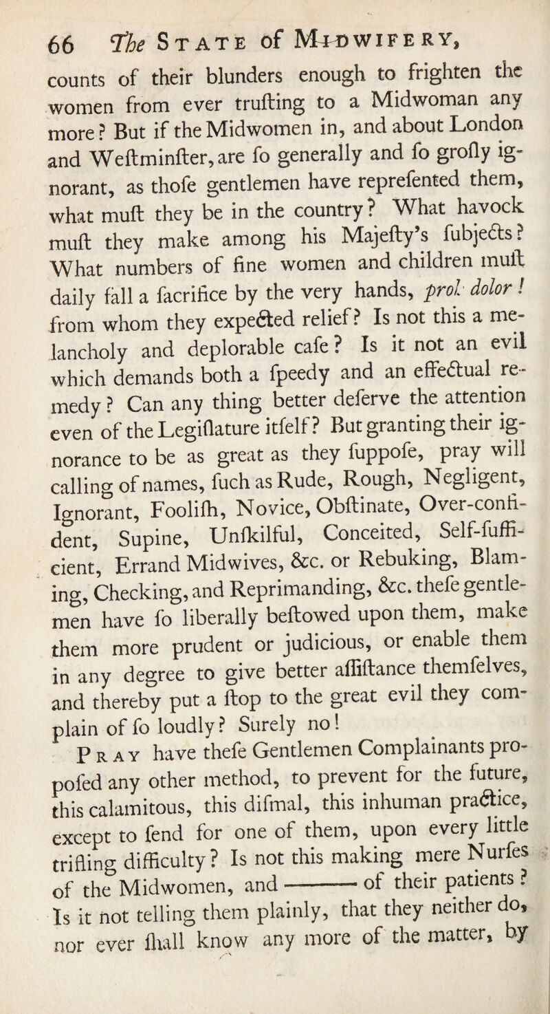 counts of their blunders enough to frighten the women from ever fruiting to a Midwoman any more? But if the Midwomen in, and about London and Weftminfter, are fo generally and fo grofly ig¬ norant, as thofe gentlemen have reprefented them, what mull they be in the country ? What havock mull they make among his Majefty s fubjects: What numbers of fine women and children mult daily fall a facrifice by the very hands, prol dolor! from whom they expected relief? Is not this a me¬ lancholy and deplorable cafe ? Is it not an evil which demands both a fpeedy and an effectual re¬ medy ? Can any thing better deferve the attention even of the Legifiature itfelf ? But granting their ig¬ norance to be as great as they fuppofe, pray will calling of names, fuch as Rude, Rough, Negligent, Ignorant, Foolilh, Novice, Obllinate, Over-confi¬ dent, Supine, Unlkilful, Conceited, Self-fuffi- cient, Errand Midwives, &c. or Rebuking, Blam¬ ing, Checking, and Reprimanding, &c. thefe gentle¬ men have fo liberally bellowed upon them, make them more prudent or judicious, or enable them in any degree to give better allillance themfelves, and thereby put a Hop to the great evil they com¬ plain of fo loudly ? Surely no 1 Pray have thefe Gentlemen Complainants pro- pofed any other method, to prevent for the future, this calamitous, this difinal, this inhuman praftice, except to fend for one of them, upon every little trifling difficulty ? Is not this making mere Nurfes of the Midwomen, and-of their patients ? Is it not telling them plainly, that they neither do, nor ever Hull know any more of the matter, by