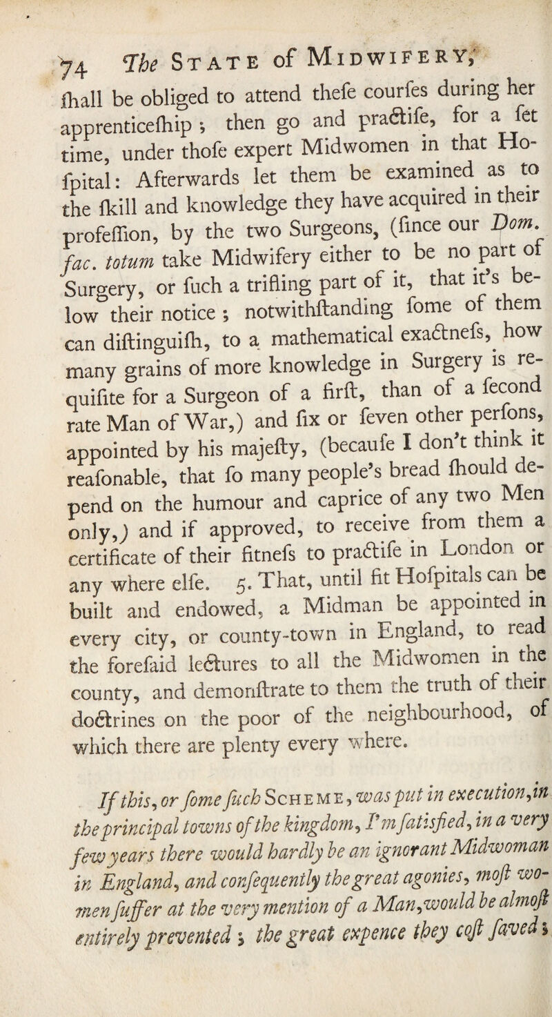 {hall be obliged to attend thefe courfes during her apprenticefhip •, then go and pra&ile, for a fet time, under thofe expert Midwomen in that Ho- fpital: Afterwards let them be examined as to the lkill and knowledge they have acquired in their profeffion, by the two Surgeons, (fmce our Dorn, fac. toturn take Midwifery either to be no part o Surgery, or fuch a trifling part of it, that it’s be¬ low their notice •, notwithftanding fome of them can diftinguifh, to a mathematical exadtnefs,. how many grains of more knowledge in Surgery is re- quifite for a Surgeon of a firft, than of a fecon rate Man of War,) and fix or feven other perfons, appointed by his majefty, (becaufe I don’t think it reafonable, that fo many people’s bread Ihould de¬ pend on the humour and caprice of any two Men only,) and if approved, to receive from them a certificate of their fitnefs to praftife in London or any where elfe. 5. That, until fit Hofpitals can be built and endowed, a Midman be appointed in every city, or county-town in England, to read the forefaid le&ures to all the Mid women in the county, and demonftrate to them the truth of tneir doftrines on the poor of the neighbouinood, 0 which there are plenty every where. If this, or fome fuch Scheme, whs put in execution fit the principal towns of the kingdom, Fmfatisfied, in a very few years there would hardly he an ignorant Midwoman in England5 and confequently the great agonies, moft wo¬ men fuffer at the very mention of a Man,would be ahnofi entirely prevented \ the great expence they coft faved >