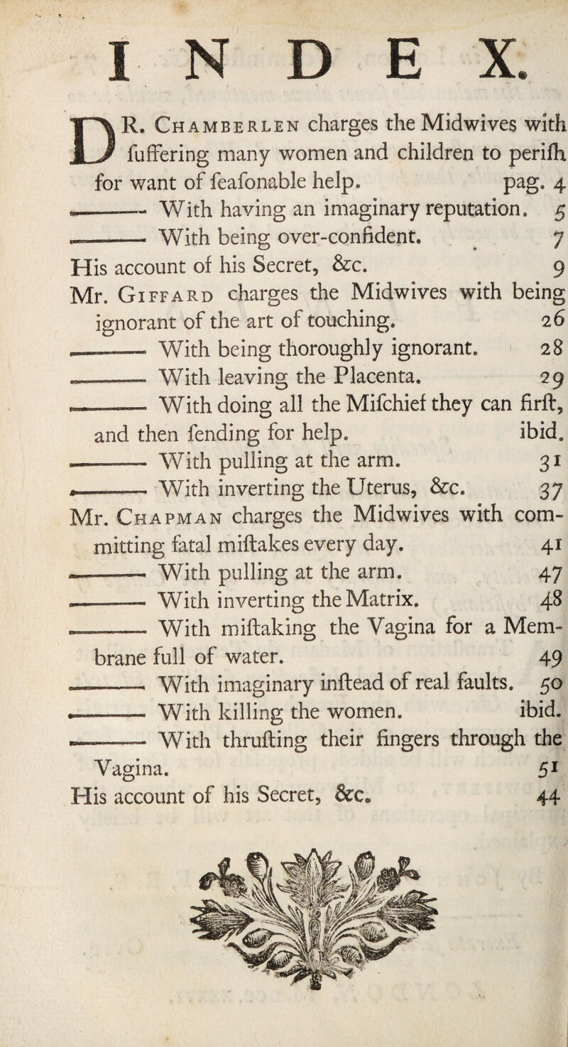 DR. Chamberlen charges the Midwives with fuffering many women and children to perifh for want of feafonable help* pag. 4 —— With having an imaginary reputation. 5 _—— With being over-confident. 7 His account of his Secret, &c. 9 Mr. Gi ffard charges the Midwives with being ignorant of the art of touching. 26 With being thoroughly ignorant. 28 «——- With leaving the Placenta. 29 ■ With doing all the Mifchief they can firft, and then fending for help. ibid. With pulling at the arm. 31 With inverting the Uterus, &c. 37 Mr. Chapman charges the Midwives with com¬ mitting fatal miftakes every day. 41 --With pulling at the arm. 47 — — With inverting the Matrix. 48 , .— With miftaking the Vagina for a Mem¬ brane full of water. 49 With imaginary inftead of real faults. 50 —— With killing the women. ibid. —— With thralling their fingers through the Vagina. 51 His account of his Secret, &c* 44