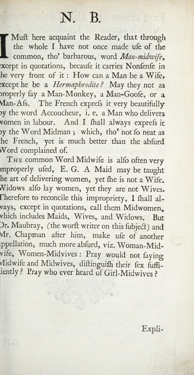 [Muft here acquaint the Reader, that through the whole I have not once made ufe of the common, tho’ barbarous, word Man-midwifey ;xcept in quotations, becaufe it carries Nonfenfe in he very front of it: How can a Man be a Wife, ;xcept he be a Hermaphrodite ? May they net as properly fay a Man-Monkey, a Man-Goofe, or a VIan-4.fs. The French exprefs it very beautifully )y the word Accoucheur, i. e. a Man who delivers vomen in labour. And I lhall always exprefs it )y the Word Midman ; which, tho* not fo neat as he French, yet is much better than the abfurd iVord complained of. The common Word Midwife is alfo often very mproperly ufed, E. G. A Maid may be taught he art of delivering women, yet fhe is not a Wife. A^idows alfo lay women, yet they are not Wives, rherefore to reconcile this impropriety, I fhall al- vays, except in quotations, call them Midwomen, vhich includes Maids, Wives, and Widows. But Dr. Maubray, fthe worft writer on this fubjedl) and Vlr. Chapman after him, make ufe of another ppellation, much more abfurd, viz. Woman-Mid- vife, Women-Midvives; Pray would not faying Midwife and Midwives, diftinguifh their fex fuffi- iently ? Pray who ever heard of Girl-Midwives ? Expli-