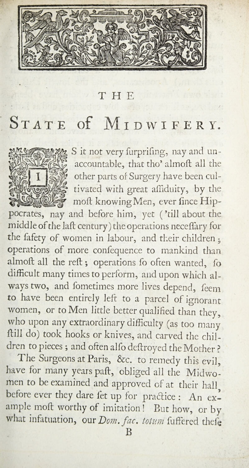 State of Midwifery. S it not very furprifing, nay and un¬ accountable, that tho’ almoft all the other parts of Surgery have been cul¬ tivated with great affiduity, by the moll knowing Men, ever fince Hip¬ pocrates, nay and before him, yet (’till about the middle of the laft century) the operations neceffary for the fafety of women in labour, and their children j operations of more confequence to mankind than almoft all the reft operations fo often wanted, fo difficult many times to perform, and upon which al¬ ways two, and fometimes more lives depend, feeni to have been entirely left to a parcel of ignorant women, or to Men little better qualified than they, who upon any extraordinary difficulty (as too many ftill do) took hooks or knives, and carved the chil¬ dren to pieces ; and often alfo dcftroyed the Mother ? The Surgeons at Paris, &c. to remedy this evil, have for many years paft, obliged all the Midwo¬ men to be examined and approved of at their hall before ever they dare let up for practice : An ex¬ ample moft worthy of imitation! But how, or by what infttuation, our Do?n. fac. totum fuffercd thefg 'b