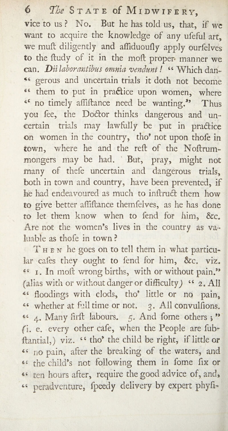 vice to us ? No. But he has told us, that, if we want to acquire the knowledge of any ufeful art, we mull diligently and affiduoufly apply ourfelves to the ftudy of it in the moft proper* manner we can, Diilahorantihus omnia venduni! “ Which dan- “ gerous and uncertain trials it doth not become “ them to put in practice upon women, where ‘‘ no timely affiftance need be wanting.*’ Thus you fee, the Doftor thinks dangerous and un¬ certain trials may lawfully be put in pradlice on women in the country, tho’ not upon thole in town, where he and the reft of the Nollrum- mongers may be had. But, pray, might not many of thefe uncertain and dangerous trials, both in town and country, have been prevented, if he had endeavoured as much to inftruct them how¬ to give better affiftance themfeives, as he has done to let them know when to fend for him, &c. Are not the women’s lives in the country as va¬ luable as thofe in town ? Then he goes on to tell them in what particu¬ lar cafes they ought to fend for him, &c. viz. “ I. In moft wrong birdrs, with or without pain.” (alias with or v/ithout danger or difficulty) “2. All floodings v/ith clods, tho’ little or no pain, “ whether at full time or not. 3. All convulflons. “ 4. Many firft labours, 5. And fome others ; ” fi. e. every other cafe, when the People are fub- ftantial,) viz. “ tho’ the child be right, if little or “ no pain, after the breaking of the waters, and “ the child’s not following them in fome fix or “ ten hours after, require the good advice of, and, “ peradventure, fpeedy delivery by expert phyfi-