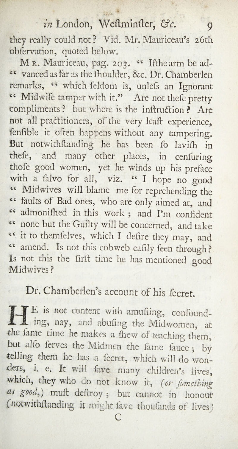 they really could not? Vid. Mr. Manriceau’s 26th obfervation, quoted below. M R. Mauriceau, pag. 203. “ Ifthearm be ad- ‘ ‘ vanced as far as the Ihoulder, &c. Dr. Chamberlen remarks, “ which feldom is, unlefs an Ignorant “ Midwife tamper with it.” Are not thefe pretty compliments ? but where is the inllrudllon ? Are not all praditioners, of the very lead: experience, fenfible it often happens without any tampering. But notwithftanding he has been fo lavilla in thefe, and many other places, in cenfuring thofe good women, yet he winds up his prefiice with a falvo for all, viz. “ I hope no good “ Midwives will blame me for reprehending the “ faults of Bad ones, who are only aimed at, and “ admonilhed in this work and I’m confident “ none but the Guilty will be concerned, and take “ it to themfelves, v/hich I defire they may, and “ amend. Is not this cobweb eafily feen through? Is not this the firft time he has mentioned good Midwives ? Dr. Chamberlen’s account of his fecret He is not content wjth amufiing, confound¬ ing, nay, and abufing the Mid women, at the fame time he ma,kes a fhew of teaching them, but alfo ferves the Midmen the fame fauce ; by telling them he has a fecret, which will do won¬ ders, i. e. It will fa,ve many children’s lives, which, they who do not know it, fon foinethin^ as good,) mufb defcroy ; bur cannot in honour fnotwithftanding it miglit fave rhoufends of lives) C