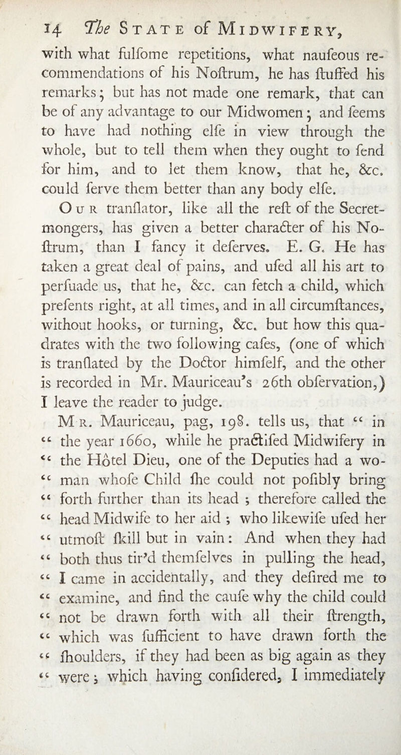 with what fulfome repetitions, what naufeous re¬ commendations of his Noftrum, he has fluffed his remarks; but has not made one remark, that can be of any advantage to our Midwomen; and feems to have had nothing elfe in view tiarough the whole, but to tell them when they ought to fend for him, and to let them know, that he, &c. could ferve them better than any body elfe. Our tranflator, like all the reft of the Secret- mongers, has given a better charadler of his No¬ ftrum, than I fancy it deferves. E. G. He has taken a great deal of pains, and ufed all his art to perfuade us, that he, &c. can fetch a child, which prefents right, at all times, and in all circumftances, without hooks, or turning, &c. but how this qua¬ drates with the two following cafes, (one of which is tranflated by the Doftor himfelf, and the other is recorded in Mr. Mauriceau’s 26th obfervation,) I leave the reader to judge. M R. Mauriceau, pag, 198. tells us, that “ in “ the year 1660, while he praftlfed Midwifery in “ the Hotel Dieu, one of the Deputies had a wo- “ man whofe Child foe could not pofibly bring “ forth further than its head ; therefore called the “ head Midwife to her aid ; who likewife ufed her “ utmoft fliill but in vain: And when they had “ both thus tir’d themfelves in pulling the head, “ I came in accidentally, and they defired me to “ examine, and find the caufe why the child could “ not be drawn forth with all their ftrength, “ which was fufficient to have drawn forth the fhoulders, if they had been as big again as they were; which having confidered, I immediately £4