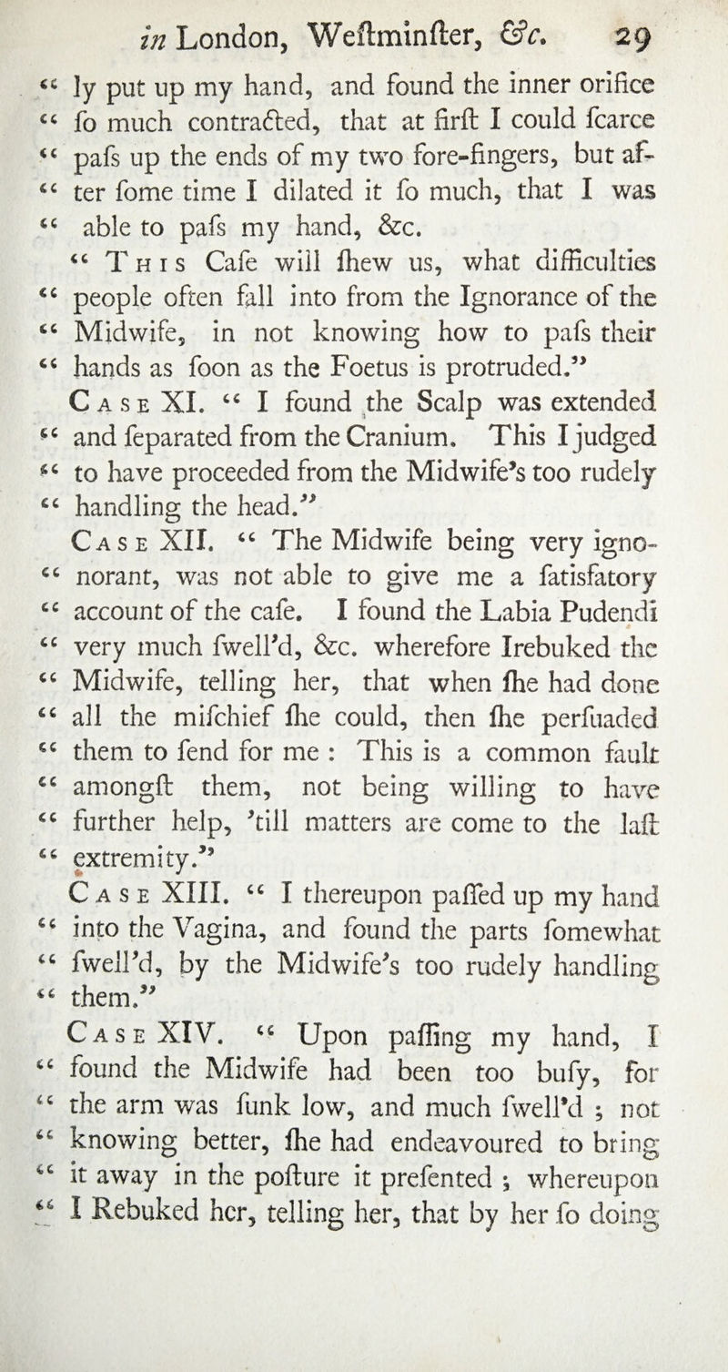 cc (( cc (C €C cc cc €C C6 CC (C cc cc cc cc cc cc cc (( (C 6C 4C z« London, Weftminfter, &c. 29 ly put up my hand, and found the inner orifice fo much contrafted, that at firft I could fcarce pafs up the ends of my two fore-fingers, but af¬ ter fome time I dilated it fo much, that I was able to pafs my hand, &c. “ This Cafe will Ihew us, what difficulties people often fall into from the Ignorance of the Midwife, in not knowing how to pafs their hands as foon as the Foetus is protruded.” Case XI. “ I found the Scalp was extended and feparated from the Cranium. This I judged to have proceeded from the Midwife’s too rudely handling the head.” Case XII. “ The Midwife being very igno- norant, was not able to give me a fatisfatory account of the cafe. I found the Labia Pudendi very much fwell’d, &c. wherefore Irebuked the Midwife, telling her, that when Ihe had done all the mifehief Ihe could, then Ihe perfuaded them to fend for me : This is a common fault amongfl: them, not being willing to have further help, ’till matters are come to the laft; extremity.” Case XIII. “ I thereupon palTed up my hand into the Vagina, and found the parts fomewhat fwell’d, by the Midwife’s too rudely handling them.” Case XIV. “ Upon palling my hand, I found the Midwife had been too bufy, for the arm was funk low, and much fwell’d ; not knowing better, Ihe had endeavoured to bring it away in the pofture it prefented ; whereupon