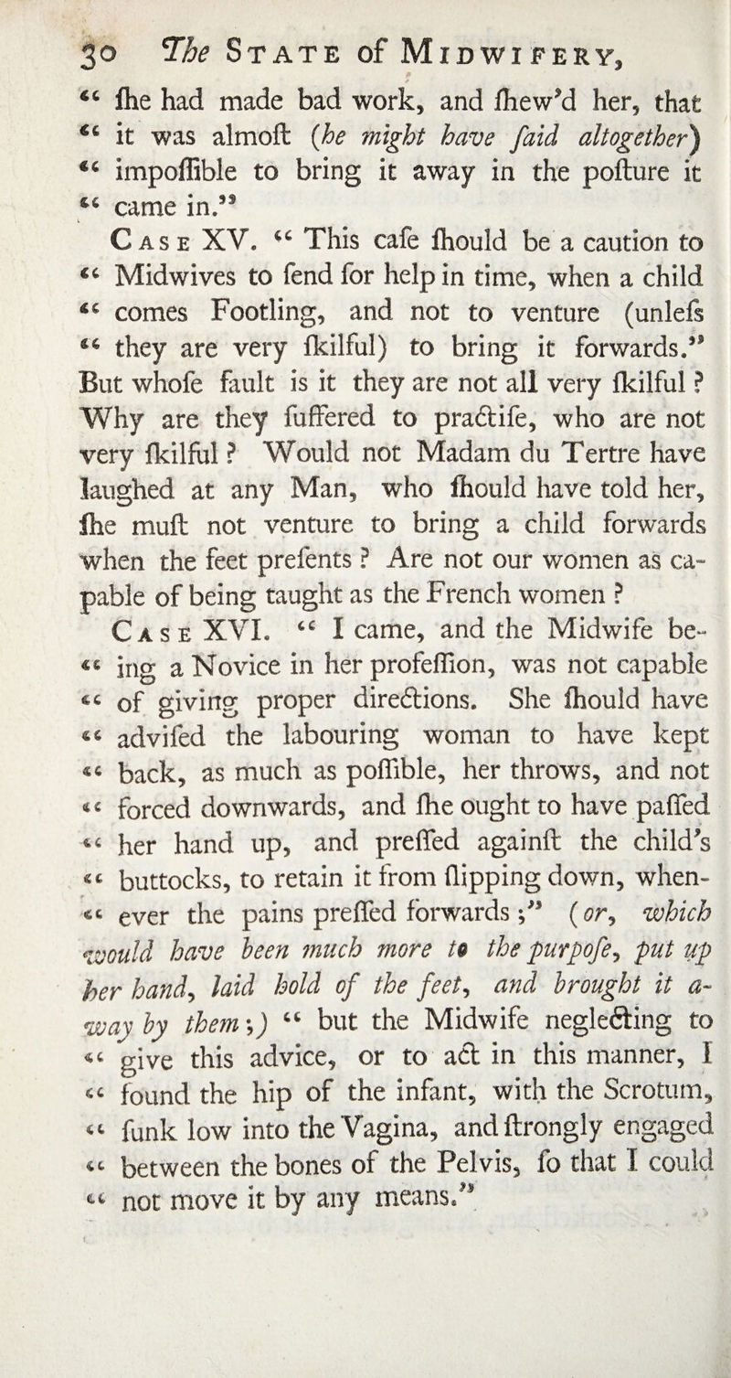 “ Ihe had made bad work, and fhew’d her, that “ it was almoft {he might have [aid altogether) “ impoffible to bring it away in the pofture it “ came in.” Case XV. ‘‘ This cafe fhould be a caution to “ Midwives to fend for help in time, when a child “ comes Footling, and not to venture (unlefs “ they are very fkilful) to bring it forwards.” But whofe fault is it they are not all very Ikilful ? Why are they fuffered to praftife, who are not very fkilful ? Would not Madam du Tertre have laughed at any Man, who fhould have told her, fhe muft not venture to bring a child forwards when the feet prefents ? Are not our women as ca¬ pable of being taught as the French women ? Case XVI. “ I came, and the Midwife be- “ ing a Novice in her profeffion, was not capable “of giving proper diredlions. She fhould have “ advifed the labouring woman to have kept back, as much as poffible, her throws, and not “ forced downwards, and Ihe ought to have paffed “ her hand up, and prelfed againft the child’s “ buttocks, to retain it from flipping down, when- “ ever the pains prefled forwards(or, which would have been much more to the purpofe, put up her handy laid hold of the feet, and brought it a- way by them •,) “ but the Midwife neglefting to “ give this advice, or to act in this manner, I “ found the hip of the infant, with the Scrotum, “ funk low into the Vagina, and ftrongly engaged “ between the bones of the Pelvis, fo that I coukl not move it by any means.”