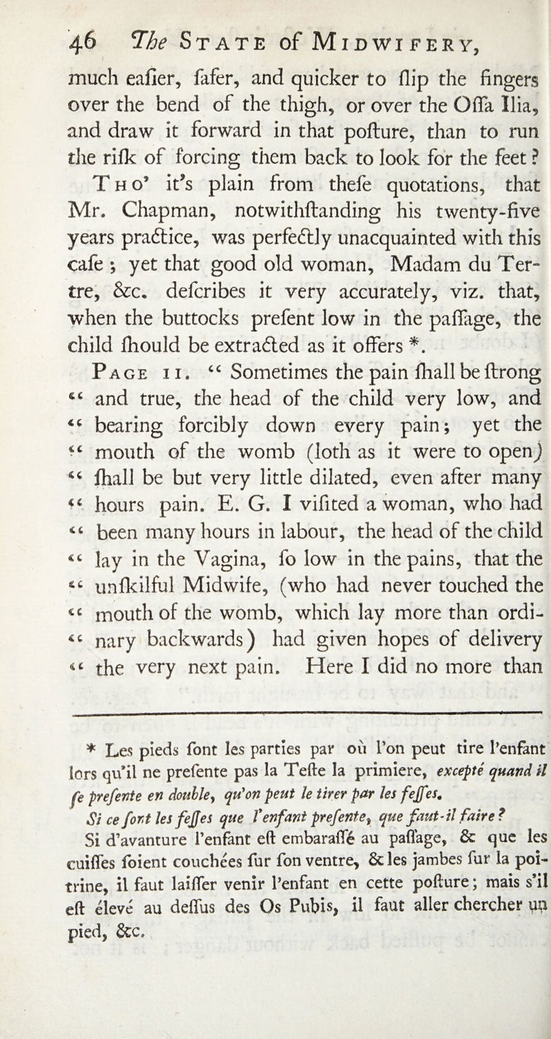 much caller, fafer, and quicker to flip the fingers over the bend of the thigh, or over the OflTa Ilia, and draw it forward in that pofture, than to run tlie rilk of forcing them back to look for the feet ? T H o’ it’s plain from thefe quotations, that Mr. Chapman, notwithftanding his twenty-five years praftice, was perfedlly unacquainted with this cafe , yet that good old woman. Madam du Ter- tre, &c. defcribes it very accurately, viz. that, when the buttocks prefent low in the paflTage, the child Ihould be extradled as it offers *. Page ii. “ Sometimes the pain fliallbeftrong “ and true, the head of the child very low, and “ bearing forcibly down every pain; yet the mouth of the womb (loth as it were to openj “ lhall be but very little dilated, even after many hours pain. E. G. I vifited a woman, who had “ been many hours in labour, the head of the child “ lay in the Vagina, fo low in the pains, that the “ unfkilful Midwife, (who had never touched the “ mouth of the womb, which lay more than ordi- “ nary backwards) had given hopes of delivery “ the very next pain. Here I did no more than * Les pieds font les parties par oii Ton pent tire I’enfant lors qu’il ne prefente pas la Tefte la primiere, excepte quand il fe prefente en double, qu'on peut le iirer par hs feffes. Si ce font hi fejjes que I’enfani prefente, que faut-il faire? Si d’avanture I’enfant eft embaralft au paffage, & que les cuifles foient couchees fur fon ventre, & les jatnbes fur la poi- trine, il faut laifler venir I’enfant en cette pofture; mais s’il eft eleve au deffus des Os Pubis, il faut aller chercher m pied, &c.