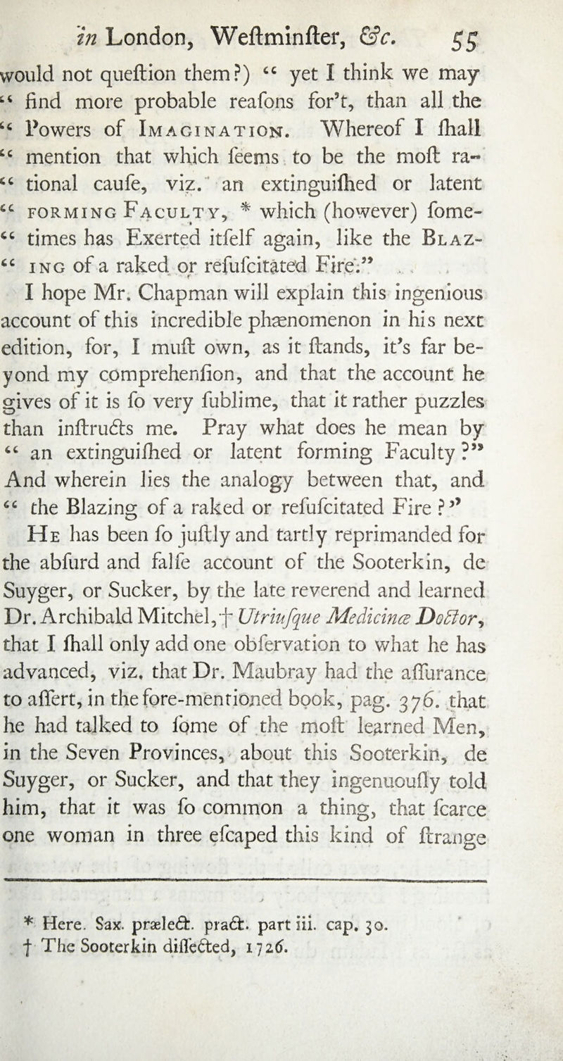 would not queftion them?) “ yet I think we may “ find more probable reafons for’t, than all the “ Powers of Imagination. Whereof I fhali “ mention that which feems to be the moll ra- “ tional caufe, viz, an extinguifhed or latent “ FORMING Faculty, * which (however) fome- “ times has Exerted itfelf again, like the Blaz- “ iNG of a raked or refufcitated Fire';” . , , I hope Mr. Chapman will explain this ingenious account of this incredible phenomenon in his next edition, for, I mufb own, as it ftands, it’s far be¬ yond my comprehenfion, and that the account he gives of it is fo very fublime, that it rather puzzles than inftrudts me. Pray what does he mean by “ an extinguilhed or latent forming Faculty ?” And wherein lies the analogy between that, and “ the Blazins: of a raked or refufcitated Fire ?’’ o He has been fo juftly and tartly reprimanded for the abfurd and falfe account of the Sooterkin, de Suyger, or Sucker, by the late reverend and learned Dr. Archibald Mitchel,f Utriufque MedicincB Dodlor., that I fhall only add one obfervation to what he has advanced, viz. that Dr. Maubray had the aflurance to alTert, in the fore-mentioned book, pag. 376. that he had talked to lome of the molt learned Men, in the Seven Provinces, about this Sooterkin, de Suyger, or Sucker, and that they ingenuoufly told him, that it was fo common a thing, that fcarce one woman in three efcaped this kind of ftrange * Here. Sax. praele<9:. pra6t. part iii. cap. 30. I The Sooterkin diflbfted, i']z6.