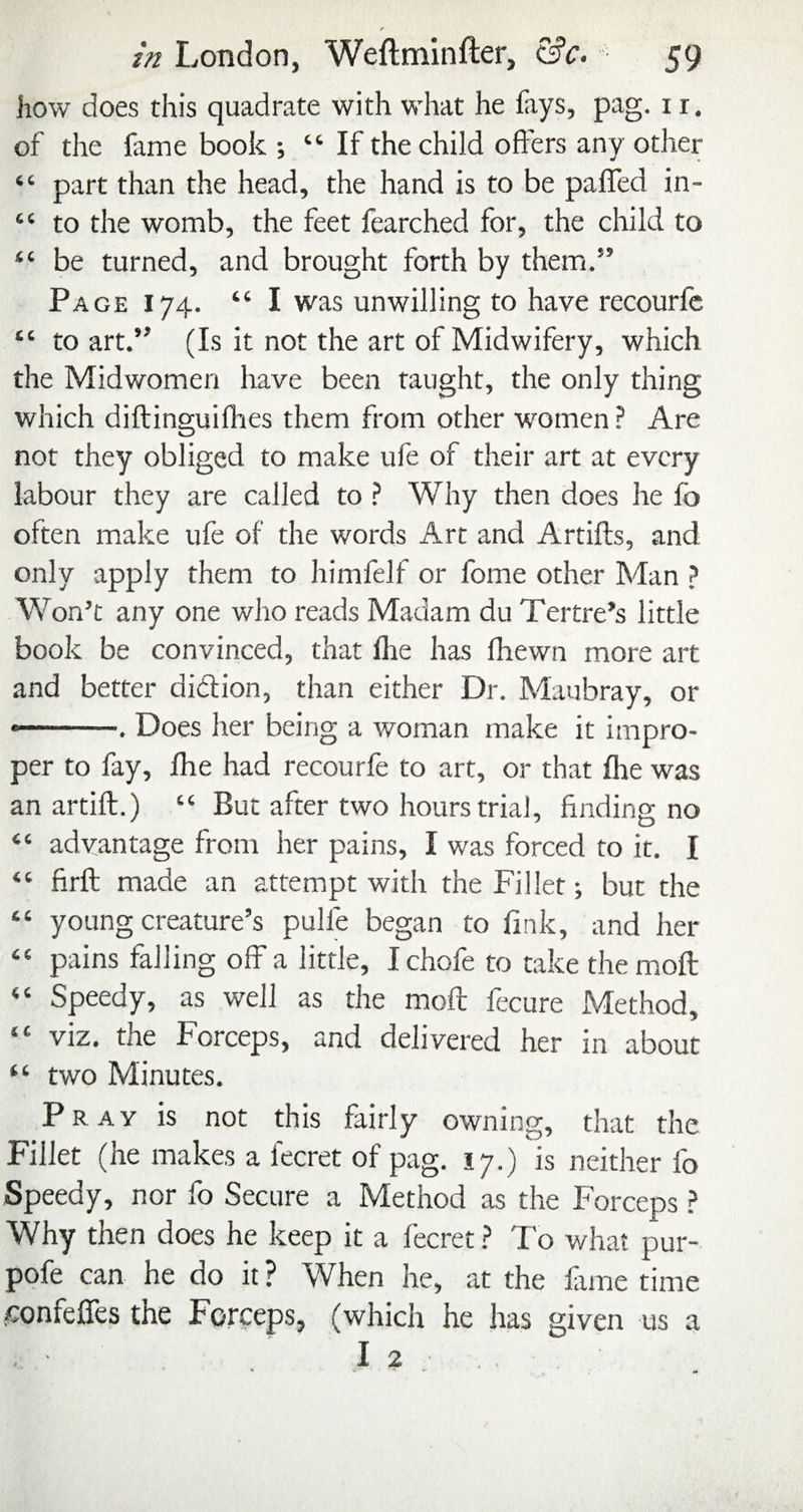 how does this quadrate with what he fays, pag. i r. of the fame book ; “ If the child offers any other “ part than the head, the hand is to be palTed in- “ to the womb, the feet fearched for, the child to “ be turned, and brought forth by them.” Page 174. “ I was unwilling to have recourfc “ to art.” (Is it not the art of Midwifery, which the Midwomen have been taught, the only thing which diftinguifhes them from other women? Are not they obliged to make ufe of their art at every labour they are called to ? Why then does he fo often make ufe of the words Art and Artiffs, and only apply them to himfelf or fome other Man ? Won’t any one who reads Madam du Tertre’s little book be convinced, that fhe has fhewn more art and better didion, than either Dr. Maubray, or •-. Does her being a woman make it impro¬ per to fay, fhe had recourfe to art, or that fhe was an artift.) “ But after two hours trial, finding no “ advantage from her pains, I was forced to it. I “ firft made an attempt with the Fillet but the “ young creature’s pulfe began to fink, and her “ pains falling off a little, I chofe to take the mofl: “ Speedy, as well as the mofl fecure Method, “ viz, the Forceps, and delivered her in about “ two Minutes. Pray is not this fairly owning, that the Fillet (he makes a fecret of pag. 17.) 'is neither fo Speedy, nor fo Secure a Method as the Forceps ? Why then does he keep it a fecret ? To what pur- pofe can he do it ? When he, at the fame time ^:onfefres the Forceps, (which he has given us a I 2 ■ . .