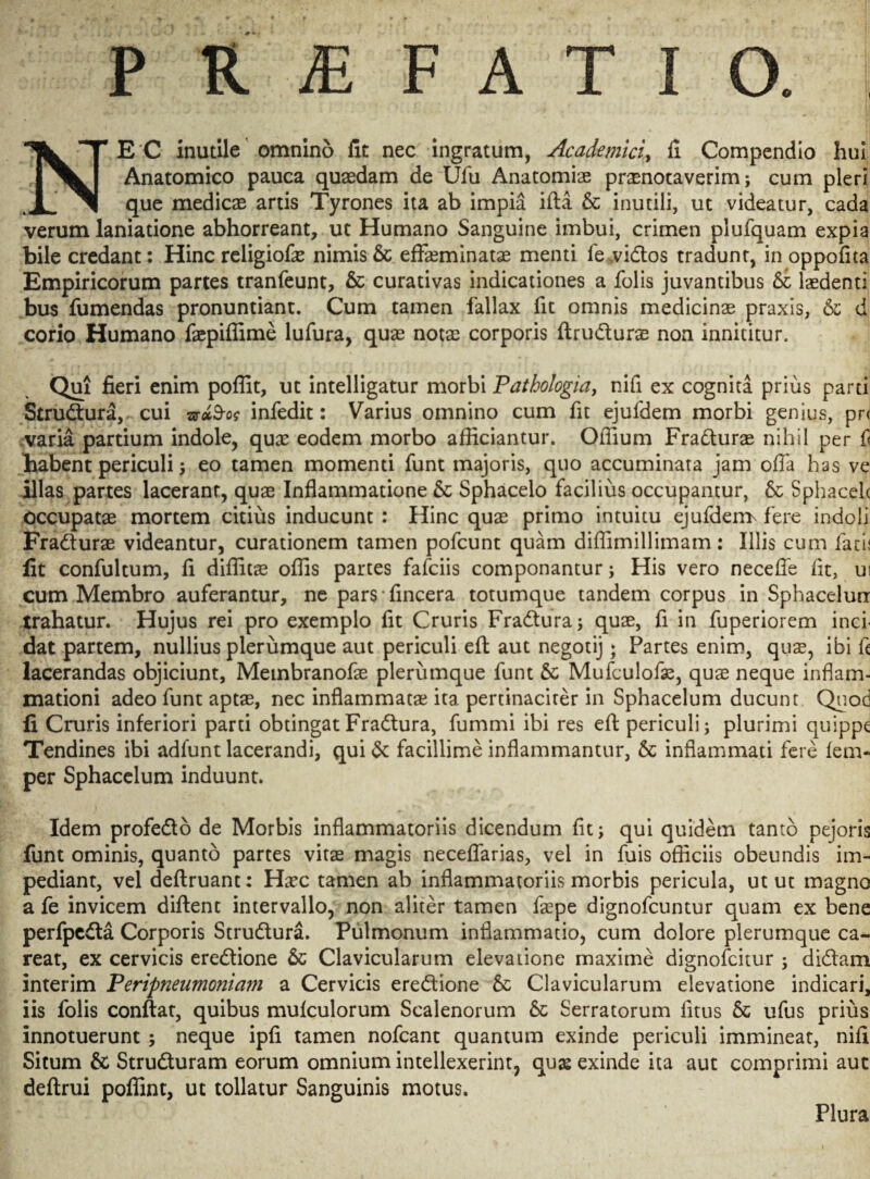 o I P RjEFATIO NEC inutile omnino fit nec ingratum, Academici, fi Compendio hui Anatomico pauca quaedam de Ufu Anatomiae praenotaverim; cum pleri que medicae artis Tyrones ita ab impia ifta & inutili, ut videatur, cada verum laniatione abhorreant, ut Humano Sanguine imbui, crimen plufquam expia bile credant: Hinc religiofae nimis & effeminatae menti fe.vidtos tradunr, in oppofita Empiricorum partes tranfeunt, & curativas indicationes a folis juvantibus & laedenti bus fumendas pronuntiant. Cum tamen fallax fit omnis medicinae praxis, & d corio Humano faepiffime lufura, quae notae corporis ftrudturae non innititur. Qui fieri enim poffit, ut intelligatur morbi Pathologia, nifi ex cognita prius parti Strudtura, cui sr*3-o? infedit: Varius omnino cum fit ejufdem morbi genius, pr< varia partium indole, quae eodem morbo afficiantur. Offium Fra&urae nihil per £ habent periculi; eo tamen momenti funt majoris, quo accuminata jam offa has ve illas partes lacerant, quae Inflammatione & Sphacelo facilius occupantur, & Sphacelc occupatae mortem citius inducunt : Hinc quae primo intuitu ejufderrr fere indoli Fradturae videantur, curationem tamen pofcunt quam diffimillimam: Illis cum lacii lit confultum, fi diffitae offis partes fafciis componantur; His vero neceffe fit, ui cum Membro auferantur, ne pars fincera totumque tandem corpus in Sphacelurr trahatur. Hujus rei pro exemplo fit Cruris Fradtura; quae, fi in fuperiorem inci¬ dat partem, nullius plerumque aut periculi eft aut negotij; Partes enim, quse, ibi fi lacerandas objiciunt, Membranofae plerumque funt & Mufculofae, quae neque inflam¬ mationi adeo funt aptae, nec inflammatae ita pertinaciter in Sphacelum ducunt Quod fi Cruris inferiori parti obtingat Fradtura, fummi ibi res eft: periculi; plurimi quippe Tendines ibi adfunt lacerandi, qui& facillime inflammantur, & inflammati fere fem* per Sphacelum induunt. Idem profedto de Morbis inflammatoriis dicendum fit; qui quidem tanto pejoris funt ominis, quanto partes vitae magis neceffarias, vel in fuis officiis obeundis im¬ pediant, vel deftruant: Haec tamen ab inflammatoriis morbis pericula, utut magno a fe invicem diftent intervallo, non aliter tamen faepe dignofcuntur quam ex bene perfpedta Corporis Strudtura. Pulmonum inflammatio, cum dolore plerumque ca- reat, ex cervicis eredtione & Clavicularum elevatione maxime dignofcitur ; didtam interim Peripneumoniam a Cervicis eredtione & Clavicularum elevatione indicari, iis folis conflat, quibus mufculorum Scalenorum & Serratorum fitus & ufus prius innotuerunt ; neque ipfi tamen nofcant quantum exinde periculi immineat, nifi Situm & Strudturam eorum omnium intellexerint, quas exinde ita aut comprimi aut deftrui poffint, ut tollatur Sanguinis motus. Plura