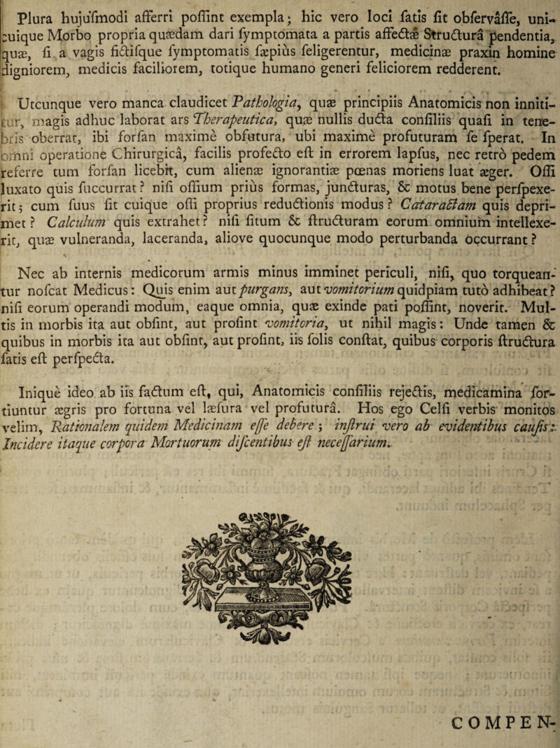 Plura hujuTmodl afferri poffint exempla; hic vero loci fatis fit obfervafle, uni¬ cuique Morbo propria qusedam dari fymptomata a partis affedfce Strudtura pendentia, quae, fi a vagis fi&ifque fymptomatis faspius feligerentur, medicinae praxin homine digniorem, medicis faciliorem, totique humano generi feliciorem redderent. » * • i • » / f t » • * t ' *■ Utcunque vero manca claudicet Pathologici, quae principiis Anatomicis non inniti— ur, magis adhuc laborat ars Therapeutica, quae nullis duda conliliis quafi in tene¬ bris oberrat, ibi forfan maxime obfutura, ubi maxime profuturam fe fperat. In briini operatione Chirurgica, facilis profedo eft in errorem lapfus, nec retro pedem referretum forfan licebit, cum alienae ignorantiae poenas moriens luat aeger. Offi luxato quis fuccurrat? nifi offium prius formas, junduras, & motus bene perfpexe- rit 5 cum fuus fit cuique offi proprius redudionis modus ? CataraSiam quis depri¬ met ? Calculum quis extrahet ? nifi fitum & flruduram eorum omnium intellexe¬ rit, quae vulneranda, laceranda, aliove quocunque modo perturbanda occurrant ? Nec ab internis medicorum armis minus imminet periculi, nifi, quo torquean¬ tur nofcat Medicus: Quis enim aut purgam> aut vomitorium quidpmn tuto adhibeat? nifi eorum operandi modum, eaque omnia, quae exinde pati poffint, noverit. Mul¬ tis in morbis ita aut obfint, aut profint vomitoria, ut nihil magis: Unde tamen & quibus in morbis ita aut obfint, aut profint, iis folis conflat, quibus corporis ftrudura fatis eft perfpeda. v h' Inique ideo ab iis fadum eft, qui, Anatomicis confiliis rejedis, medicamina for- tiuntur aegris pro fortuna vel laefura vel profutura. Hos ego Celfi verbis monitos velim, 'Rationalem quidem Medicinam e fle debere; injlrui noero ab evidentibus caufts:.v Incidere itaque corpora Mortuorum difc entibus eft nec e flarium^ 11 J 1 COMPEN-