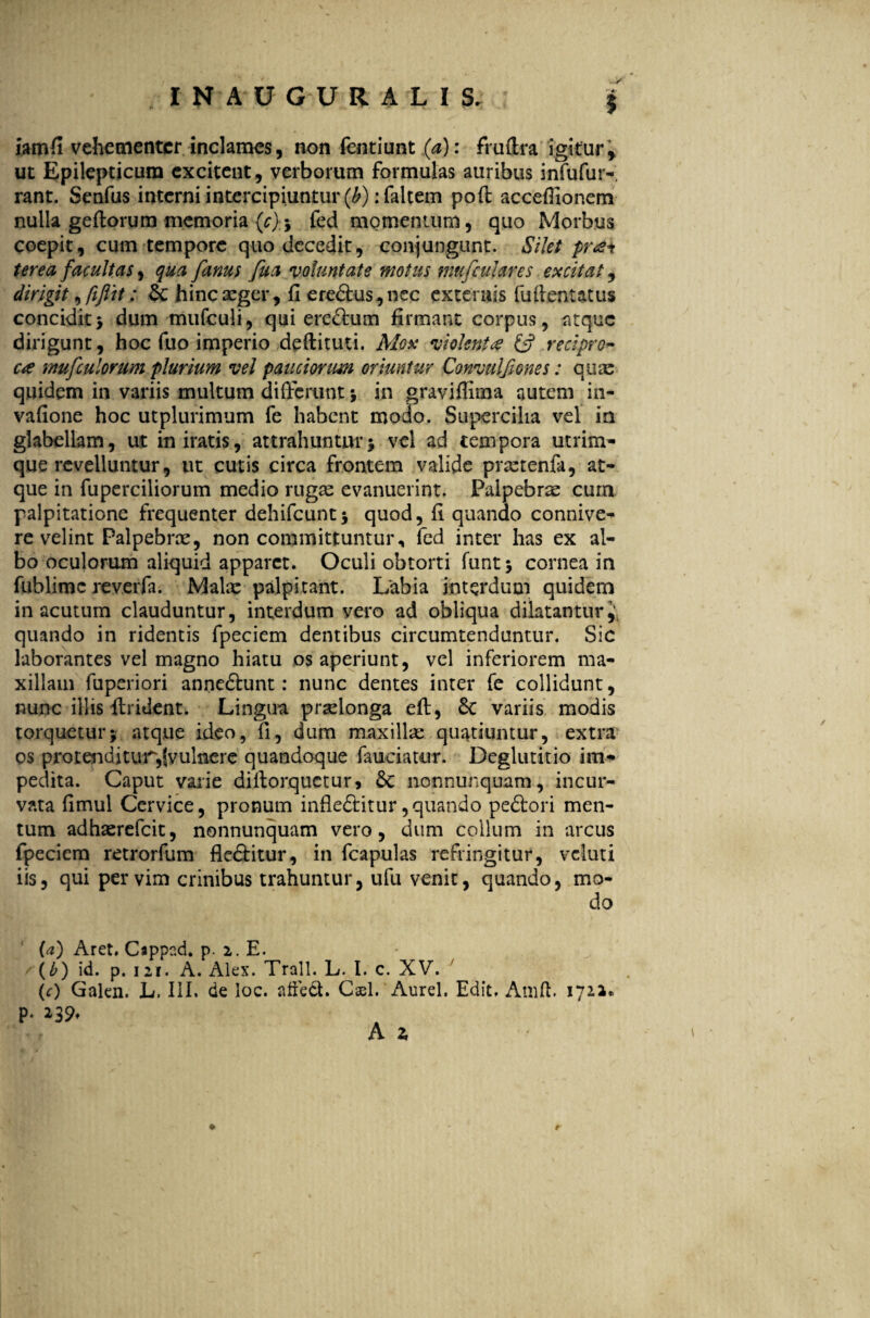 iamfi vehementer inclames, non fentiunt (a): fruftra igitur^ ut Epilepticum excitent , verborum formulas auribus infufur-, rant. Senfus interni intercipiuntur (^): faltem poft acceflionem nulla geftorum memoria (c)-> fed momentum, quo Morbus coepit, cum tempore quo decedit, conjungunt. Silet pr<£i terea facultas, qua fanus fua voluntate motus mufcuhres excitat, dirigit ^ fi fit: 6c hincxger, fi erectus, nec externis fuftentatus concidit5 dum mufculi, qui eredum firmant corpus, atque dirigunt, hoc fuo imperio deftituti. Mox violent<e & recipro¬ ca imfculorum plurium vel pauciorum oriuntur Convulfiones: quae quidem in variis multum differunt ; in graviffima autem in- vafione hoc utplurimum fe habent modo. Supercilia vel in glabellam, ut in iratis, attrahuntur * vel ad tempora utrim¬ que revelluntur, ut cutis circa frontem valide prxtenfa, at¬ que in fuperciliorum medio rugas evanuerint. Palpebrae cura palpitatione frequenter dehifcunt; quod, fi quando connive- re velint Palpebrae, non committuntur, fed inter has ex al¬ bo oculorum aliquid apparet. Oculi obtorti funt; cornea in fublimc reverfa. Mala: palpitant. Labia interdum quidem in acutum clauduntur, interdum vero ad obliqua dilatantur J. quando in ridentis fpeciem dentibus circumtenduntur. Sic laborantes vel magno hiatu os aperiunt, vel inferiorem ma¬ xillam fuperiori annedunt: nunc dentes inter fe collidunt, nunc illis fluident. Lingua praelonga eft, Sc variis modis torquetur; atque ideo, fi, dum maxilla: quatiuntur, extra os protenditur,fvulnere quandoque faudatur. Deglutitio im* pedita. Caput varie diftorquetur* 6c nonnunquam, incur¬ vata fimul Cervice, pronum infleditur, quando pedori men¬ tum adhaerefeit, nonnunquam vero, dum collum in arcus fpeciem retrorfum fleditur, in fcapulas refringitur, vcluti iis, qui per vim crinibus trahuntur, ufu venit, quando, mo¬ do (a) Aret. Cappad. p. 2. E. (b) id. p. 121. A. Alex. Trall. L. I. c. XV. (c) Galen. L. III. de loc. affeci. Casi. Aurei. Edit. Amft. 1712« p. 239. A 2,