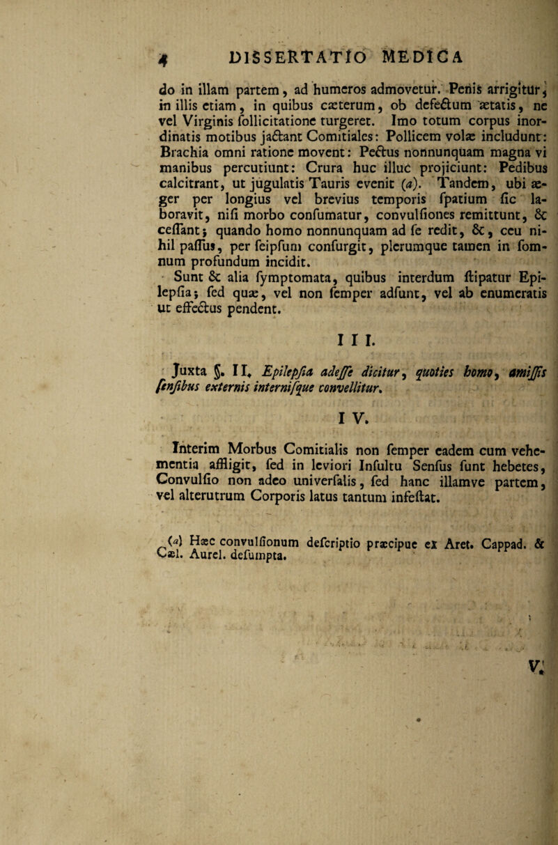 do in illam partem, ad humeros admovetur. Penis arrigitur* in illis etiam, in quibus eseterum, ob defe&um astatis, ne vel Virginis follicitatione turgeret. Imo totum corpus inor¬ dinatis motibus ja&ant Comitiales: Pollicem vol« includunt: Brachia omni ratione movent: Peftus nonnunquam magna vi inanibus percutiunt: Crura huc illuc projiciunt: Pedibus calcitrant, ut jugulatis Tauris evenit (a). Tandem, ubi ae¬ ger per longius vel brevius temporis fpatium fic la¬ boravit, nifi morbo confumatur, convulfiones remittunt, & ceflant; quando homo nonnunquam ad fe redit, 6c, ceu ni¬ hil paflus, per feipfum confurgit, plerumque tamen in fom- num profundum incidit. Sunt & alia fymptomata, quibus interdum ftipatur Epi- lepfiaj fed quae, vel non femper adfunt, vel ab enumeratis ut effectus pendent. I I I. Juxta §. II* Epilepfia adejfe dicitur, quoties homo, amijjis [enjibus externis internifque convellitur. 1 V. Interim Morbus Comitialis non femper eadem cum vehe¬ mentia affligit, fed in leviori Infultu Senfus funt hebetes, Convulfio non adeo univerfalis, fed hanc illamve partem, vel alterutrum Corporis latus tantum infeftat. (4 Hasc convulfionum deferiptio praecipue ex Aret. Cappad. & Cael. Aurei, defumpta. r