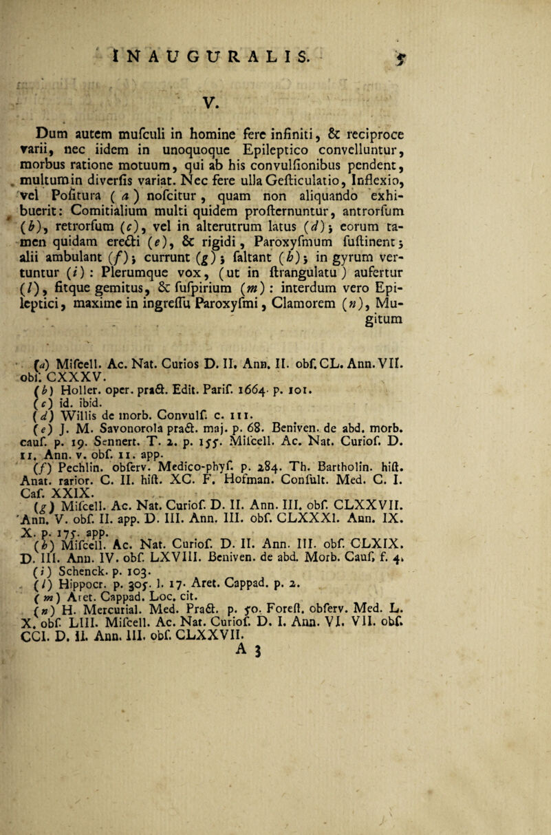 *■ V. * Dum autem mufculi in homine fere infiniti, & reciproce varii, nec iidem in unoquoque Epileptico convelluntur, morbus ratione motuum, qui ab his convulfionibus pendent, multumin diverfis variat. Nec fere ullaGefticulatio, Inflexio, vel Pofitura (a) nofeitur, quam non aliquando exhi¬ buerit: Comitialium multi quidem profternuntur, antrorfum (&), retrorfum (c), vel in alterutrum latus (d)\ eorum ta¬ men quidam eredti (^), 6c rigidi, Paroxyfmum fuftinents alii ambulant (/)> currunt (g)j faltant (b)-> in gyrum ver¬ tuntur (i): Plerumque vox, (ut in ftrangulatu ) aufertur (/), fitque gemitus, fufpirium (m): interdum vero Epi¬ leptici, maxime in ingreflu Paroxyfmi, Clamorem (»), Mu- . . ' gitum Mifcell. Ac. Nat. Curios D. II* Anu. II. obf, CL. Ann. VII. obf. CXXXV. (b) Holler. oper. pradl. Edit. Parif. 1664- p. 101. (c) id. ibid. (d) Willis dc morb. Convulf c. 111. (e) J. M. Savonorola pradl. maj. p. 68. Beniven. de abd. morb. cauf. p. 19. Sennert. T. 2. p. iyy. Milcell. Ac. Nat. Curiof. D. 11. Ann. v. obf. 11. app. (/) Pechlin. obferv. Medico-phyf. p. 284. Th. Bartholin. hift. Anat. rarior. C. II. hift. XC. F. Hofman. Confult. Med. C. I. Caf. XXIX. (?) Mifcell. Ac. Nat. Curiof. D. II. Ann. III. obf. CLXXVII. 'Ann. V. obf II. app. D. III. Ann. III. obf. CLXXX1. Ann. IX. X. p* aPP- (h) Mifcell. Ac. Nat. Curiof D. II. Ann. III. obf CLXIX. D. III. Ann. IV. obf LXVIII. Beniven. de abd. Morb. Cauf, f. 4, (i) Schenck. p. 103. (/) Hippocr. p. 305*. 1. 17. Aret. Cappad. p. 2. ( yn) Aret. Cappad. Loc. cit. (») H. Mercurial. Med. PradI. p. 5*0. Forefi. obferv. Med. L. X. obf LIII. Mifcell. Ac. Nat. Curiof D. I. Ann. VI. VII. obf. CC1. D. II. Ann. III. obf CLXXVII.