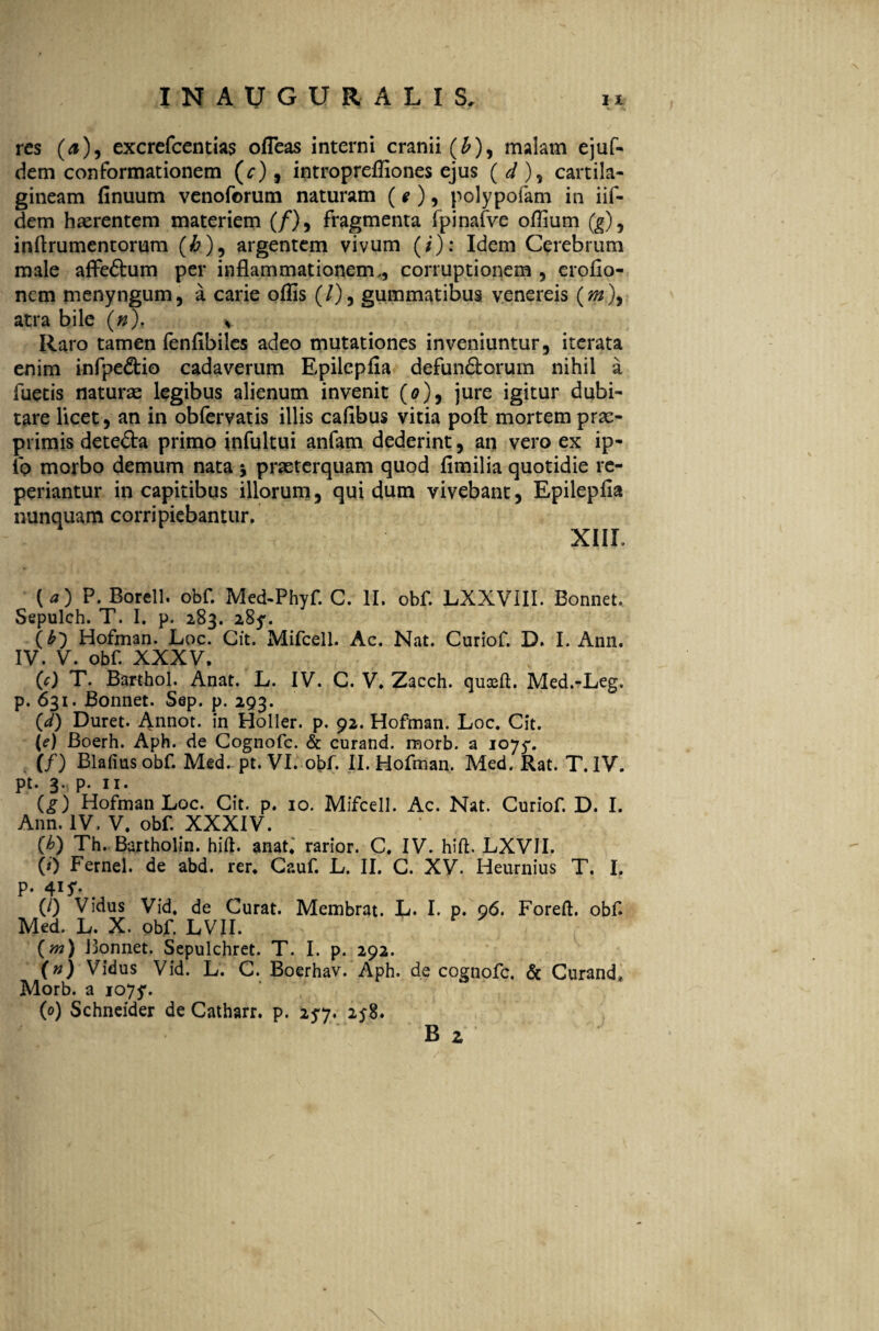 res (0), excrefcentias ofieas interni cranii (£), malam ejuf- dem conformationem (0), intropreffiones ejus ( d ), cartila¬ gineam finuum venoforum naturam (e ), polypofam in iif- dem haerentem materiem (/), fragmenta fpinafve offium (g), inflrumentorum (&), argentem vivum (/): Idem Cerebrum male affe&um per inflammationem,, corruptionem , erofio- nem menyngum, a carie ofiis (/), gummatibus venereis (*»), atra bile (n). s Raro tamen fenfibiles adeo mutationes inveniuntur, iterata enim infpe&io cadaverum Epilepfia defun&orum nihil a fuetis natur se legibus alienum invenit (0), jure igitur dubi¬ tare licet, an in obfervatis illis cafibus vitia pofi: mortem prae- primis detefta primo infultui anfam dederint, an vero ex ip- ip morbo demum nata * praeterquam quod fimilia quotidie re- periantur in capitibus illorum, qui dum vivebant, Epilepfia nunquam corripiebantur. XIII. («) P- Borell. obf. Med-Phyf. C. II. obf. LXXVIII. Bonnet. Sepulch. T. I. p. 283. (b) Hofman. Loc. Cit. Mifcell. Ac. Nat. Curiof. D. I. Ann. IV. V. obf. XXXV. Cc) T. Barthol. Anat. L. IV. C. V. Zacch. quasft. Med.-Leg. p. 631. Bonnet. Sep. p. 293. (<0 Duret. Annot. in Holler. p. 92. Hofman. Loc. Cit. (e) Boerh. Aph. de Cognofc. & curand. morb. a 1075*. . (/) Blafius obf Med. pt. VI. obf. II. Hofman. Med. Rat. T.IV. pt. 3 * P* ii* (g) Hofman Loc. Cit. p. 10. Mifcell. Ac. Nat. Curiof D. I. Ann. IV. V. obf XXXIV. (h) Th. Bartholin. hift. anat. rarior. C. IV. hift. LXVJI. (0 Fernel. de abd. rer. Cauf L. II. C. XV. Heurnius T. I. P- W- (/) Vidus Vid, de Curat. Membrat. L. I. p. 96. Foreft. obf Med. L. X. obf LVII. (m) Bonnet. Sepulchret. T. I. p. 292. (n) Vidus Vid. L. C. Boerhav. Aph. de cognofc. & Curand, Morb. a 107y. (0) Schneider de Catharr. p. 25-7. 258.