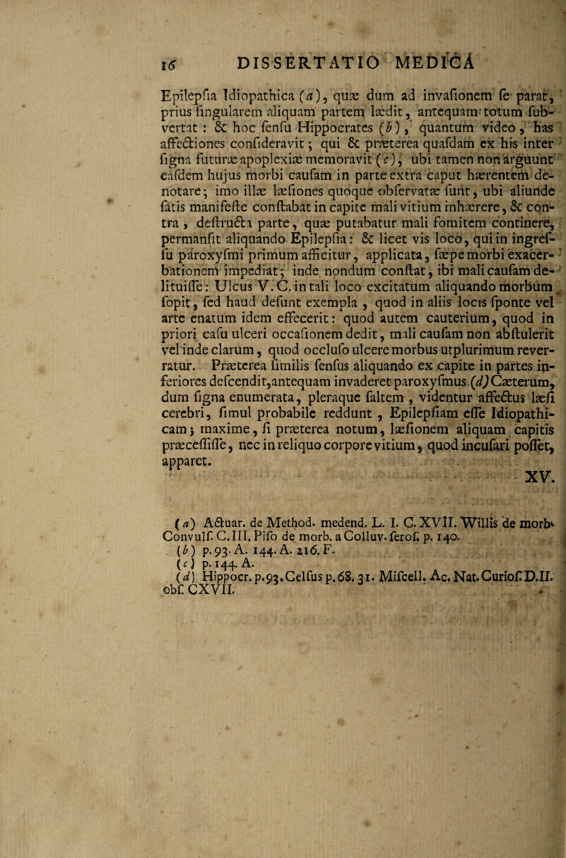 Epilepfia Idiopathica (a), quae dum ad invafionem fe parat, prius lingularem aliquam partem laedit, antequam totum fub- vertat : 8c hoc fenfu Hippocrates (b), quantum video, has affe&iones confideravit; qui 8c praeterea quafdam ex his inter figna futurae apoplexiae memoravit (c), ubi tamen non arguunt eafdem hujus morbi caufam in parte extra caput haerentem de¬ notare ; imo illae laefiones quoque obfervatae funt, ubi aliunde fatis manifefle conflabat in capite mali vitium inhaerere, 8c con¬ tra , deflru&a parte, quae putabatur mali fomitem continere, permanfit aliquando Epilepfia: & licet vis loco, qui in ingref- fu paroxyfmi primum afficitur, applicata, foe pe morbi exacer¬ bationem impediat; inde nondum conflat, ibi mali caufam de- lituiffe: Ulcus V.C. in tali loco excitatum aliquando morbum iopit, fed haud defunt exempla , quod in aliis locis (ponte vel arte enatum idem effecerit: quod autem cauterium, quod in priori cafu ulceri occafionem dedit, mali caufam non abflulerit vel inde clarum, quod occlufo ulcere morbus utplurimutn rever¬ ratur. Praeterea fimilis fenfus aliquando ex capite in partes in¬ feriores defcendit,antequam invaderet paroxyfmus.(^Caeterum, dum figna enumerata, pleraque faltem , videntur affeftus laefi cerebri, fimul probabile reddunt , Epilepfiam effe Idiopathi¬ cam 5 maxime, fi praeterea notum, loefionem aliquam capitis praeceffifie, nec in reliquo corpore vitium, quod incufari poflet, apparet. XV. (*) A6tuar. de Method. medend. L. I. C. XVII. Willis de morb^ Convulf G.III. Pifo de morb. aColluv-ferofi p. 140. (b) P.93 A. 144. A. ai6.F. (5) p. 144. A. (d) Hippocr.p.02,Celfusp,68.31. Mifcell. Ac.Nat.CuriofiD.IL obfCXVII. ' ' ‘ .