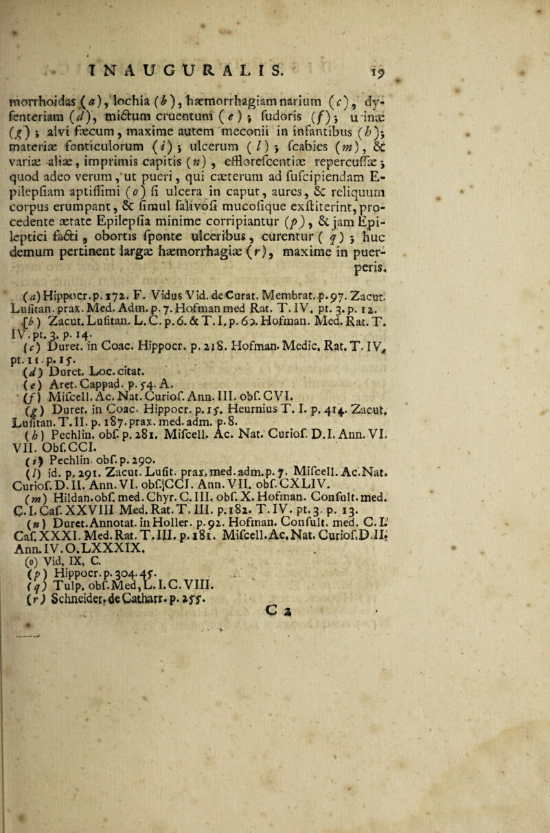 «9 morrhoidas (a), lochia (b ), haemorrhagiam narium (^), dy- fenteriam (i), midhrni cruentum (*) $ fudoris (/)* u inx (^) j alvi faecum, maxime autem meconii in infantibus (#)$ materiae fonticulorum (/)$ ulcerum (/)> fcabies (m), Sc variae aliae, imprimis capitis (») , dflorefcentiae repercuflaej quod adeo verum, ut pueri, qui caeterum ad fufcipiendam E- pilepfiam aptifimi (o) fi ulcera in caput, aures, Sc reliquum corpus erumpant, & fimul falivofi mucoilque exiliterint,pro¬ cedente aerate Epileplia minime corripiantur (/>), 6c jam Epi¬ leptici fa&i, obortis fponte ulceribus, curentur ( q) $ huc demum pertinent largae haemorrhagiae (r), maxime in puer¬ peris. (a) Hippocr.p. 172. F. Vidus V id. de Curat. Membrat. p. 97. Zacut Lufitan. prax. Med. Adm. p. 7. Hofman med Rat. T. IV. pt. 3. p. 12. \b ) Zacut. Lufitan. L. C. p. 6. & T. I. p. 60. Hofman. Med. Rat. T. IV.pt. 3. p. 14. (f) Duret, in Coae. Hippocr. p. 21S. Hofman.Medie, Rat. T- IV, pt. II.p. 15*. (d) Duret. Loc. citat. U) Aret.Cappad. p.^4. A. (f) Mifcell. Ac. Nat. Curiof. Ann. III. obf. C VI. (?) Duret, in Coae. Hippocr. p. ry. Heurnius T. I. p. 414. Zacut» Lufitan. T. II. p. 187. prax. med. adm. p. 8. (h) Pechlin. obf. p, 281. Mifcell. Ac. Nat. Curiof D.I. Ann. VL VII. Obf.CCI. (*) Pechlin- obf. p. 290. (/) id. p, 291* Zacut. Lufit. prax. med. adm.p. 7. Mifcell. Ac.Nat. Curiof.D.II. Ann. VI. obf-SCCI. Ann. VII. obf.CXLIV. (m) Hildan.obf. med.Chyr.C.III. obf. X. Hofman. Confult.med. C.I.Caf XXVIII Med.Rat.T. III. p.182. T.IV. pt.3. p. 13. (») Duret.Annotat, inHoller. p.92. Hofman. Confult. med. C.IJ CaCXXXI. Med.Rat.T. III. p.181. Mifcell. Ac, Nat, Curiof D. II» Ann.IV.O.LXXXIX. (0) Vid, IX, C. (p) Hippocr.p.304.47. (q) Tulp. obf Med, L.I.C. VIII. (r) Schneider. de Catharr. p. 277. c a \ >■