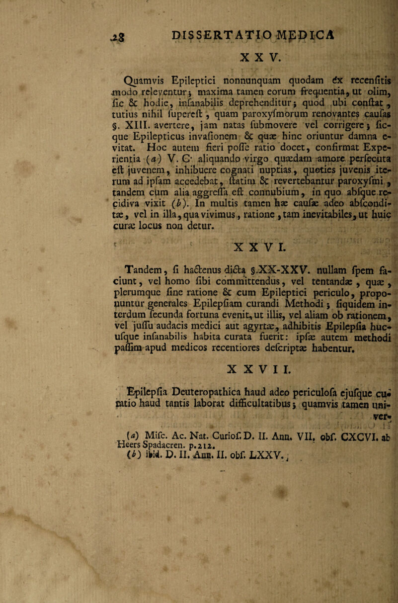 c DISSERTATIO MEDICA XXV. Quamvis Epileptici nonnunquam quodam dx recenfitis .modo rcleyentur 5 maxima tamen eorum frequentia, ut olim, fic Sc hodie, infanabilis deprehenditur $ quod ubi conflat , tutius nihil fupercft , quam paroxyfmorum renovantes caufas §. XIII. avertere, jam natas fubmovere vel corrigere} fic- que Epilepticus invafionem & quae hinc oriuntur damna e- vitat. Hoc autem fieri pofie ratio docet, confirmat Expe¬ rientia (a) V. G* aliquando virgo quasdam amore pcrfecuta cft juvenem , inhibuere cognati nuptias , quoties juvenis ite- rum ad ipfam accedebat, ftatiru 5c revertebantur paroxyfmi , tandem cUm alia aggrefla efl connubium, in quo abfque re¬ cidiva vixit (b). In multis tamen has caufae adeo abfcondi- tas, vel in illa, qua vivimus, ratione ,tam inevitabiles, ut huic curas locus non detur. 1 c XXV L Tandem, fi ha&enus di&a §.XX-XXV. nullam fpem fa¬ ciunt , vel homo fibi committendus, vel tentandas , quas, plerumque fine ratione & cum Epileptici periculo, propo¬ nuntur generales Epilepfiam curandi Methodi} fiquidem in¬ terdum fecunda fortuna evenit,ut illis, vel aliam ob rationem, vel juflu audacis medici aut agyrfce, adhibitis Epilepfia huc- ufquc infanabilis habita curata fuerit: ipfas autem methodi paffim apud medicos recentiores deferiptas habentur. XXVII. Epilepfia Deuteropathica haud adeo pcriculofa cjufque cu* Catio haud tantis laborat difficultatibus 5 quamvis tamen uni- ver* .j ut' * , . ' fc i j i 4 a > * s* * , I -2 (<0 Mifc. Ac. Nat. Curiof.D. II. Ann. VII. obf. CXGVI. ab Heers Spadacren. p.212.