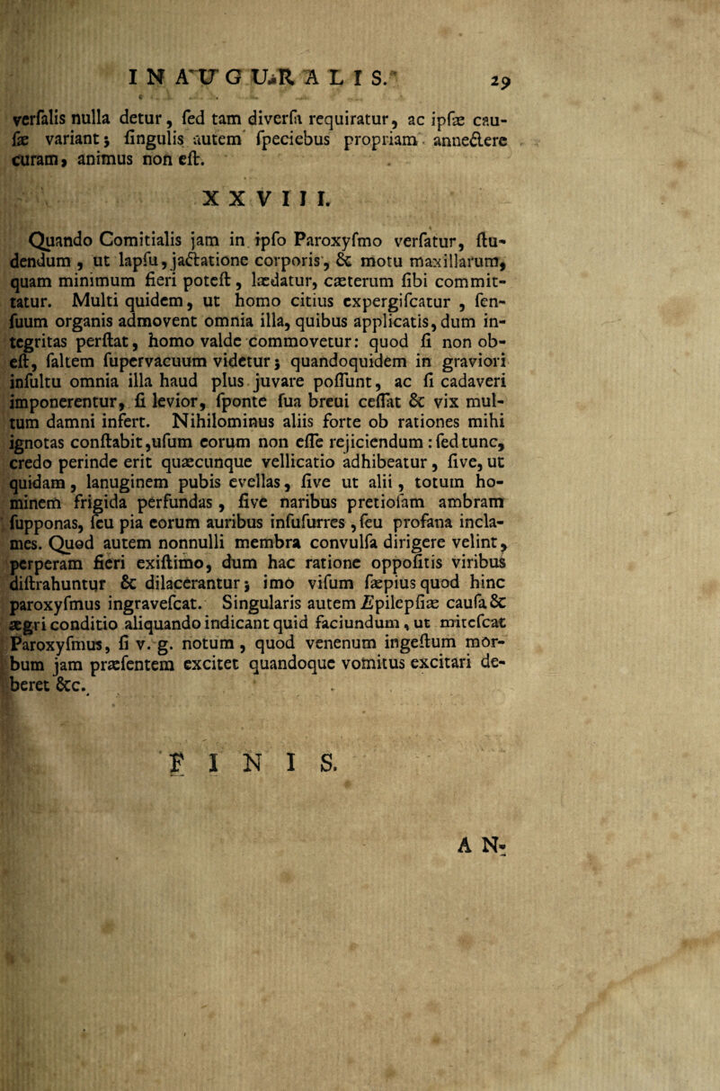 2? f* fi* »A X - ^ S*. ^ ^ verfalis nulla detur, fed tam diverfi requiratur, ac ipfae cau- fx variant $ fingulis autem fpeciebus propriam - anne&ere curam, animus non eft. XXVII L Quando Comitialis jam in ipfo Paroxyfmo verfatur, (lu¬ dendum , ut lapfii, ja&atione corporis , & motu maxillarum, quam minimum fieri potefl, lasdatur, caeterum fibi commit¬ tatur. Multi quidem, ut homo citius cxpergifcatur , fen- fuum organis admovent omnia illa, quibus applicatis, dum in¬ tegritas perflat, homo valde commovetur: quod fi non ob- eft, faltem fupervacuum videtur j quandoquidem in graviori infultu omnia illa haud plus juvare poliunt, ac fi cadaveri imponerentur, fi levior, fponte fua breui cefiat & vix mul¬ tum damni infert. Nihilominus aliis forte ob rationes mihi ignotas conflabit ,ufum eorum non efle rejiciendum : fed tunc, credo perinde erit quascunque vellicatio adhibeatur , five, ut quidam, lanuginem pubis evellas, five ut alii, totum ho¬ minem frigida perfundas, five naribus pretiofam ambram fupponas, fcu pia eorum auribus infufurres ,feu profana incla¬ mes. Quod autem nonnulli membra convulfa dirigere velint, perperam fieri exiflimo, dum hac ratione oppofitis viribus diflrahuntqr & dilacerantur j imo vifum faspiusquod hinc paroxyfmus ingravefeat. Singularis autem ispilepfias caufaSc segri conditio aliquando indicant quid faciundum, ut mitefeat Paroxyfmus, fi v. g. notum, quod venenum ingeflum mor¬ bum jam pnefentem excitet quandoque vomitus excitari de¬ beret &c. FINIS. A N-