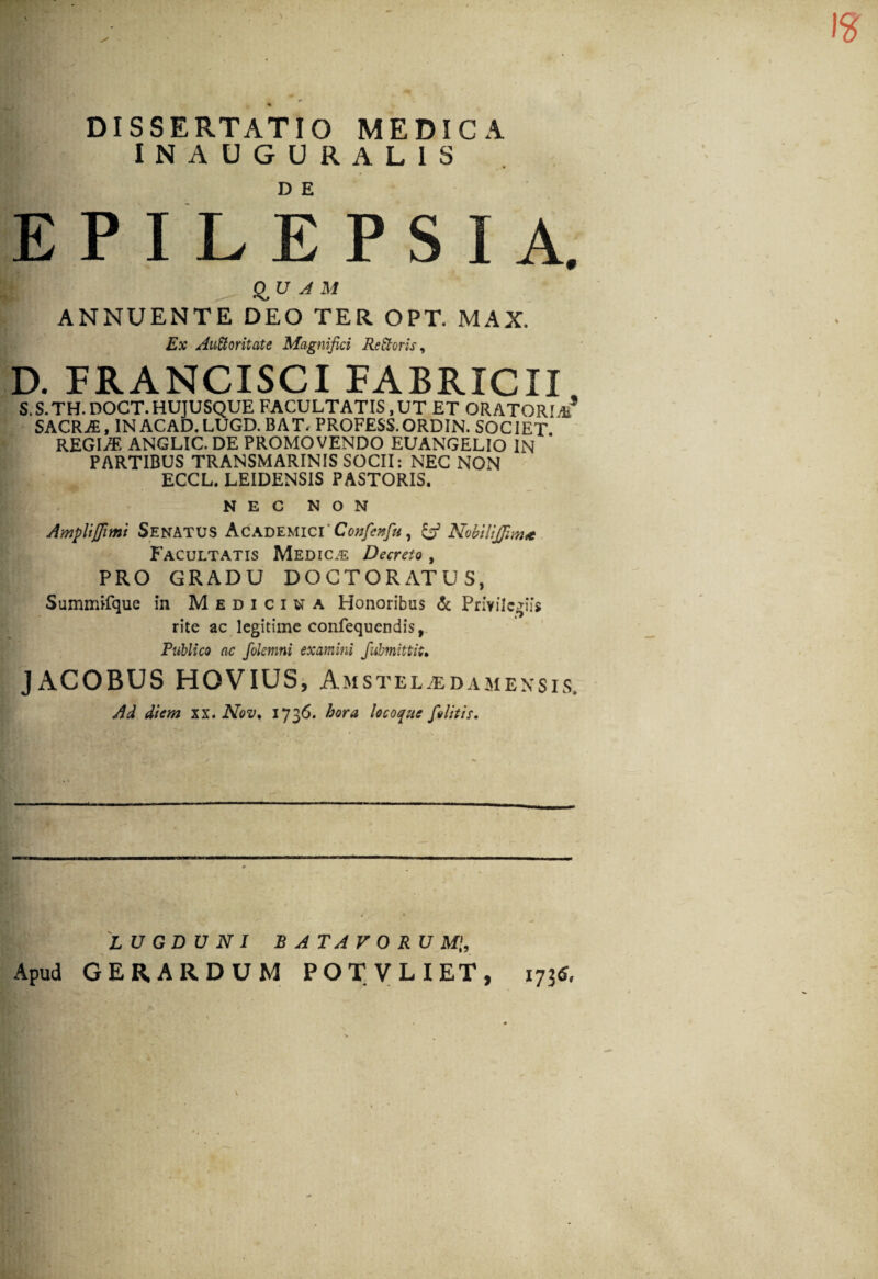 DISSERTATIO MEDICA INAUGURAL1S EPILEPSIA. QUAM ANNUENTE DEO TER OPT. MAX. Ex Auctoritate Magnifici ReCtoris, D. FRANCISCI FABRICII S. S. TH. DOCT. HUJUSQUE FACULTATIS, UT ET OR A TORI** SACRA, IN ACAD. LUGD. BAT- PROFESS.ORDIN. SOCIET REGIA? ANGLIC. DE PROMOVENDO EUANGELIO IN PARTIBUS TRANSMARINIS SOCII: NEC NON ECCL. LEIDENS1S PASTORIS. NEC NON Ampliflimi Senatus Academici'Confenfu, & Nobilijfma Facultatis Medica Decreto, PRO GRADU DOCTORATUS, Summifque in Medicina Honoribus & Privilegiis rite ac legitime confequendis, Publico ac folemni examini fubmittit• JACOBUS HOVIUS, Amsteltedamexsis. Ai diem xx. Nov, 1736. hora locoque [olitis. LUGDUNI BATAVORUM',, Apud GER.ARDUM POTVLIET, 1735,