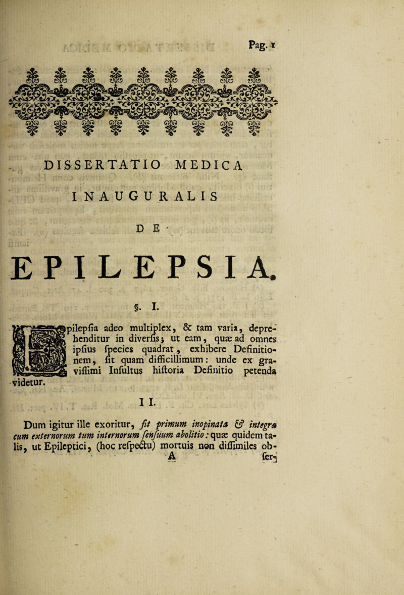 Pag. r DISSERTATIO MEDICA INAUGURALIS DE- EPILEPSIA. §. I. pilepfia adeo multiplex, & tam varia, depre¬ henditur in diverfis* ut eam, quas ad omnes ipfius fpecies quadrat, exhibere Definitio¬ nem , fit quam difficillimum: unde ex gra- viffimi Infultus hiftoria Definitio petenda videtur. I I. Dum igitur ille exoritur, fit primum inopinata & integra cum externorum tum internorum fenfuum abolitio: quae quidem ta¬ lis, ut Epileptici, (hoc refpe&u) mortuis non diffimiles ob- ' A fer**