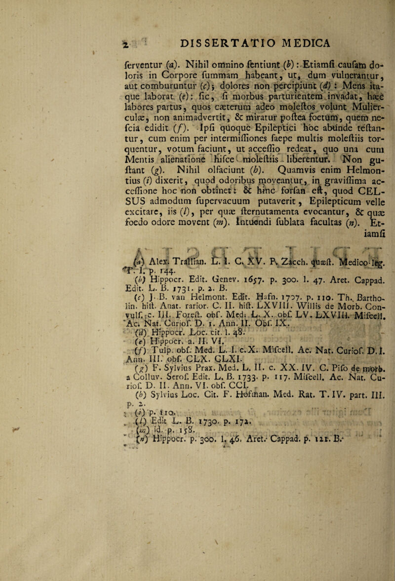 z ferventur (a). Nihil omnino fentiunt (b): Etiamfi caufam do¬ loris in Corpore fummam habeant, ut, dum vulnerantur, aut comburuntur (c)-, dolores non percipiunt (d) : Mens ita¬ que laborat (e): fic, fi morbus parturientem invadat, haec labores partus, quos casterum adeo moleftos volunt Mulier¬ culae, non animadvertit, Sc miratur poftea foetum, quem ne- fcia edidit (/). Ipfi quoque Epileptici hoc abunde teftan- tur, cum enim per intermiftiones faepe multis moleftiis tor¬ quentur, votum faciunt, ut acceffio redeat% quo una cum Mentis alienatione hifce moleftiis liberentur* Non gu- ftant (g). Nihil olfaciunt {h). Quamvis enim Helmon- tius (/') dixerit, quod odoribus moveantur, in gravifiima ac- ceftione hoc non obtinet i 6c hinc forfan eft, quod CEL¬ SUS admodum fupervacuum putaverit, Epilepticum velle excitare, iis (/), per quae fternutamenta evocantur, 6c quse foedo odore movent (m), Intuendi fublata facultas (n). Et¬ iam fi r- v Ci (a) Alex. Tratllian. L. I. C» XV. Fv Zacch. OUxft. Medioode?. • -I* p* r44* {b) Hippocr. Edit. Genev. 1657. p. 300. 1. 47. Aret. Cappad. Edit. L. B. 1731. p. 2. B. (c) ]• B. van Helmont. Edit. Hafn. 1707. p. 110. Th.v Bartho- lin. hili. Anat. rarior. C. II. hift. LXVI1J. Willis de Morb. Con- vulf.^c. I]I.. Fo.reft. obf. Med; L. X. obf. LV.LXVIB. Mifcell. Ac. Nat. Curiof. D. 1. Ann. II. Obf. IX. ('d) Hippocr. Loc. cit. 1. 48. (e) Hippocr. a. II. VI. (/) Tulp. obf. Med. L. L c.X. Mifcell. Ac. Nat. Curiof. D.I. Ann. III.' obf. CLX. GLXI- (g) F. Sylvius Prax. Med. L. II. c. XX. IV. C. Pifo de morb. a Colluv. Serof. Edit. L. B. 1733« P* n7- Mifcell. Ac. Nat. Cu- riof. D. II. Ann. VI. obf. CCI. . (h) Sylvius Loc. Cit. F. Hofman. Med. Rat. T. IV. part. III. p. 2. (0 P* 1*0. .(/) Edit L. B. 1730. p. 172. {«?} id. p. 158. (») Hippocr. p. 300. 1. 4.6, Aret.* Cappad. p. 111. B/ * i.