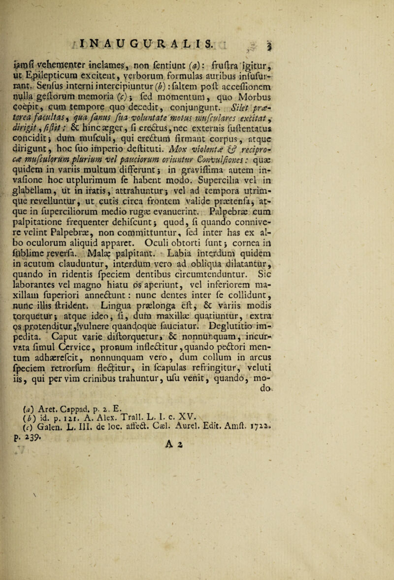 i$m(i vehementer inclames, non fentiunt (a): fruftra igitur, ut Epilepticum excitent, verborum formulas auribus infufur- rant. Senfus interni intercipiuntur (b) :faltem poff accefiionem nulla geftorum memoria (c); fed momentum, quo Morbus Coepit, cum tempore quo decedit, conjungunt. Silet prae¬ terea facultas 9 qua famis fua voluntate motus mufcularcs excitat, dirigit, fi[1 it; &: hinc aeger, fi ere£tus,nec externis fuflentatus concidit5 dum mufculi, qui ereftum firmant corpus, atque dirigunt, hoc fuo imperio deftituti. Mox violenta & recipro¬ ca mufculorum plurium vel pauciorum oriuntur Convuljiones: quae quidem in variis multum differunt 5 in graviffima autem in- vafione hoc utplurimum fe habent modo. Supercilia vel in glabellam, iit in iratis, attrahuntur5 vel ad tempora utrim¬ que revelluntur, ut cutis circa frontem valide praetenfk, at¬ que in fuperciliorum medio rugse evanuerint. Palpebrae cum palpitatione frequenter dehifcunt; quod, fi quando connive- re velint Palpebras, non committuntur, fed inter has ex al¬ bo oculorum aliquid apparet. Oculi obtorti funt ; cornea in fiiblime reverfa. Malas palpitant. Labia interdum quidem in acutum clauduntur, interdum vero ad obliqua dilatantur, quando in ridentis fpeciem dentibus circumtenduntur. Sic laborantes vel magno hiatu ps aperiunt, vel inferiorem ma¬ xillam fuperiori anne&unt: nunc dentes inter fe collidunt, nunc illis Itrident. Lingua praelonga eff, £c variis modis torquetur; atque ideo, fi, dum maxillae quatiuntur, extra qs protenditur ,!vulnere quandoque fauciatur. Deglutitio im¬ pedita. Caput varie diftorquetur, $c nonnuhquam, incur¬ vata fimul Cervice, pronum infle&itur,quando pedlori men¬ tum adhaercfcit, nonnunquam vero, dum collum in arcus fpeciem retrorfum flcdtitur, in fcapulas refringitur, veluti iis, qui per vim crinibus trahuntur, ufu venit, quando, mo- P« (a) Aret. Cappad. p. 2. E. (b) id. p. 121. A. Alex. Trall. L. I. c. XV. \ (e) Galen. L. III. de loc. affedt. Cael. Aurei. Edit. Amff 1722, 239♦ A z \ /