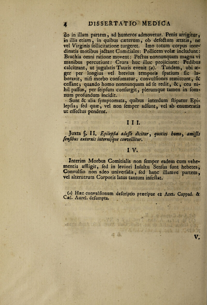 tlo in illam partem, ad humeros admovetur. Penis arrigitur, in illis etiam, in quibus cacterum, ob dcfeftum aetatis, ne vel Virginis follicitatione turgeret. Imo totum corpus inor- dinatis motibus ja&ant Comitiales: Pollicem volae includunt: Brachia omni ratione movent: Feftus nonnunquam magna vi inanibus percutiunt: Crura huc illuc projiciunt: Pedibus calcitrant, ut jugulatis Tauris evenit (0). Tandem, ubi ae¬ ger per longius vel brevius temporis fpatium fic la¬ boravit, nifi morbo confumatur, convulfiones remittunt, & ceflant; quando homo nonnunquam ad fe redit, Sc, ceu ni¬ hil paflus, per feipfum confurgit, plerumque tamen in fom- num profundum incidit. Sunt & alia fymptomata, quibus interdum ftipatur Epi* lepfia; fed quae, vel non femper adfunt, vel ab enumeratis ut effc&us pendent. III. Juxta II. Eplepfia, adejfe dicitur, quoties homo, amijfis fenftbus externis internifque convellitur. IV. ' Interim Morbus Comitialis non femper eadem cum vehe¬ mentia affligit, fed in leviori Infultu Senfus funt hebetes, Convulfio non adeo univerfalis, fed hanc illamve partem, vel alterutrum Corporis latus tantum infeftat. (a) Haec convulfionum deferiptio praecipue ex Aret» Cappad. & Cael. Aurei, defumpta.