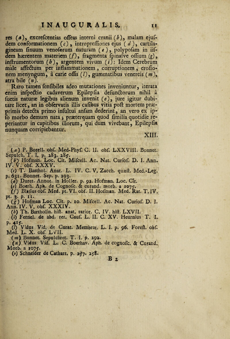 res (a), excrefcentias ofleas interni cranii (£), malam ejuf- dem conformationem (c), introprdfiones ejus ( d ), cartila¬ gineam finuum venoforum naturam (e ), polypofam in iif- dem haerentem materiem (/), fragmenta fpinafvc olfium (g), inftrumentorum (&), argentem vivum (/): Idem Cerebrum male affe&um per inflammationem , corruptionem, erofio- nem menyngum, a carie offis (/), gummatibus venereis atra bile («). Raro tamen fenfibiles adeo mutationes inveniuntur, iterata enim infpe&io cadaverum Epilepfia defun&orum nihil a fuetis naturae legibus alienum invenit (0), jure igitur dubi¬ tare licet, an in obfervatis illis cafibus vitia poft mortempra> primis detefta primo infultui anfam dederint, an vero ex ip- fo morbo demum nata $ praeterquam quod fimilia quotidie rc- periantur in capitibus illorum, quidum vivebant, Epilepfia nunquam corripiebantur, XIIL (a) ?. Borell. obf Med-Phyf. C. II. obf. LXXVIII. Bonnet, Sepulch. T. I. p. 283. 285*. (b) Hofman. Loc. Cit. Mifcell. Ac. Nat. Curiof. D. I. Ann. IV. V. obf. XXXV. (c) T. Barthol. Anat. L. IV. C. V. Zacch. quseft. Med.-Leg. p. 631. Bonnet. Sep. p. 293. (<d) Duret. Annot. in Holler. p. 92. Hofman. Loc. Cit. [e) Boerh. Aph. de Cognofc. & curand. raorb. a ioyy. (f) Blafiusobf. Med. pt. VI. obf. II. Hofman. Med. Rat. T. IV. pt. 3. p. ii* (f) Hofman Loc. Cit. p. 10. Mifcell. Ac. Nat. Curiof D. I. Ann. IV. V. obf XXXIV. (h) Th. Bartholin. hift. anat, rarior. C. IV. hift. LXVJI. (#) Fernel. de abd. rer. Cauf L. II. C. XV. Heurnius T. I. p. 41 y. (/) Vidus Vid. de Curat. Membrat. L. I. p. 96. Foreft. obf Med. L. X. obf LVll. (m) Bonnet. Sepulchret. T. I. p. 292. (*) Vidus Vid. L. C. Boerhav. Aph. de cognofc. & Curand. Morb. a 1075*. (0) Schneider de Catharr. p. 2^7. 25-8. B z A