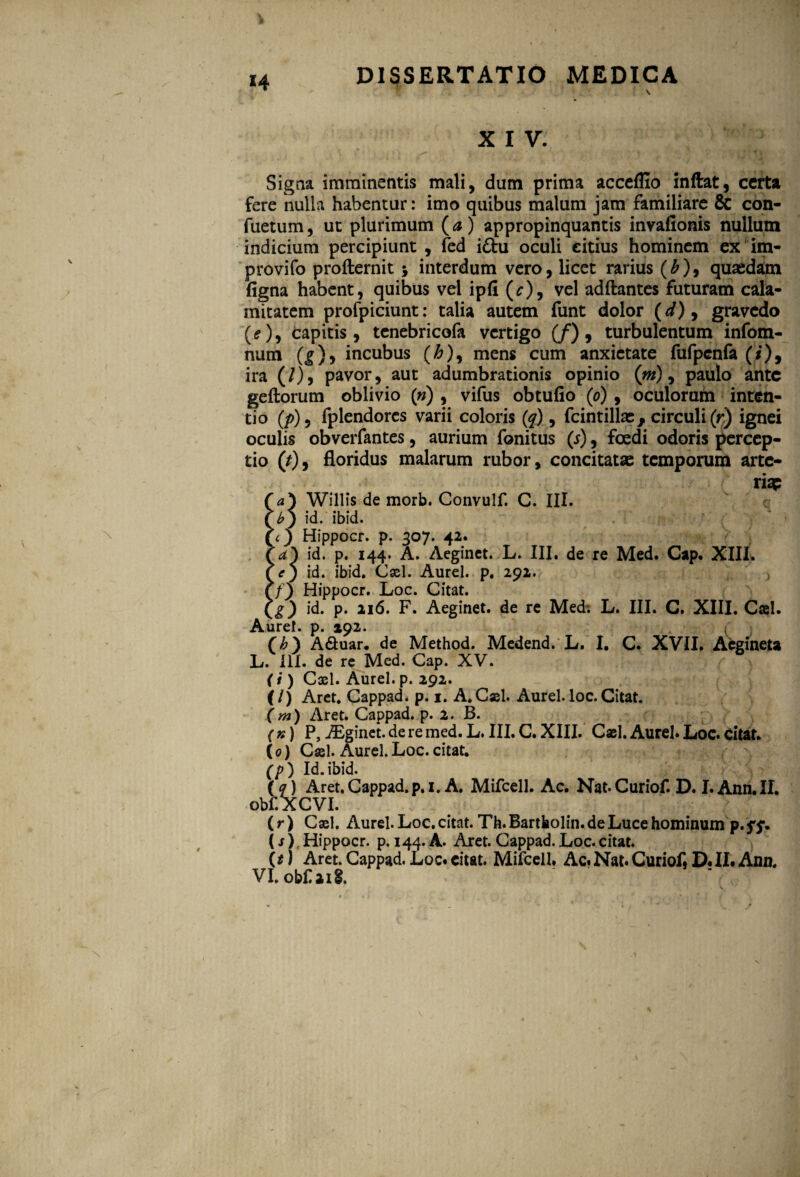 X I V. Signa imminentis mali, dum prima acceflio inftat, certa fere nulla habentur: imo quibus malum jam familiare & con- fuetum, ut plurimum (a) appropinquantis invafionis nullum indicium percipiunt , fed i£tu oculi citius hominem ex im- provifo profternit ; interdum vero, licet rarius (£), quaedam ligna habent, quibus vel ipfi (^), vel adftantes futuram cala¬ mitatem profpiciunt: talia autem funt dolor (^), gravedo (<?), capitis, tenebricofa vertigo (/), turbulentum infom- num (|), incubus (£), mens cum anxietate fufpenfa (i), ira (/), pavor, aut adumbrationis opinio (m), paulo ante geftorum oblivio (w) , vifus obtufio (o) , oculorum inten¬ tio (/>), fplendorcs varii coloris (q) , fcintillae f circuli (r) ignei oculis obverfantes, aurium fonitus (j) , foedi odoris percep¬ tio (/), floridus malarum rubor, concitatae temporum arte¬ ria? f a) Willis de morb. Convulf. C. III. (£9 id. ibid. (<_) Hippocr. p. 307. 42. r a') id. p. 144. A. Aeginet. L. III. de re Med. Cap. XIII. id. ibid. Cxl. Aurei, p. 292. Cf) Hippocr. Loc. Citat. Ci) i^* P* 2I^* F. Aeginet. de re Med; L. III. C. XIII. Cael. Aurei, p. 192. Ch) A&uar. de Method. Medend. L. I. C. XVII. Aegineta L. IU. de rc Med. Gap. XV. (i) Cxl. Aurei, p. 292. (f/) Aret. Cappad. p. 1. A.Cxl. Aurei. loc. Citat. (m) Aret. Cappad. p. 2. B. ( n) P, AEginet. de re med. L. III. C. XIII. Cxl. Aurei. Loc. Citat. (0) Cxl. Aurei. Loc. citat. (p) Id.ibid. (q) Aret. Cappad. p. 1. A. Mifcell. Ac. Nat. Curiof. D. I. Ann. II. obf.XCVI. (r) Cxl. Aurei. Loc. citat. Th.Bartbolin.de Luce hominum p.ff. (s) , Hippocr. p. 144. A. Aret. Cappad. Loc. citat. (t) Aret. Cappad. Loc. citat. Mifcell. Ac. Nat. Curiof, D. II. Ana