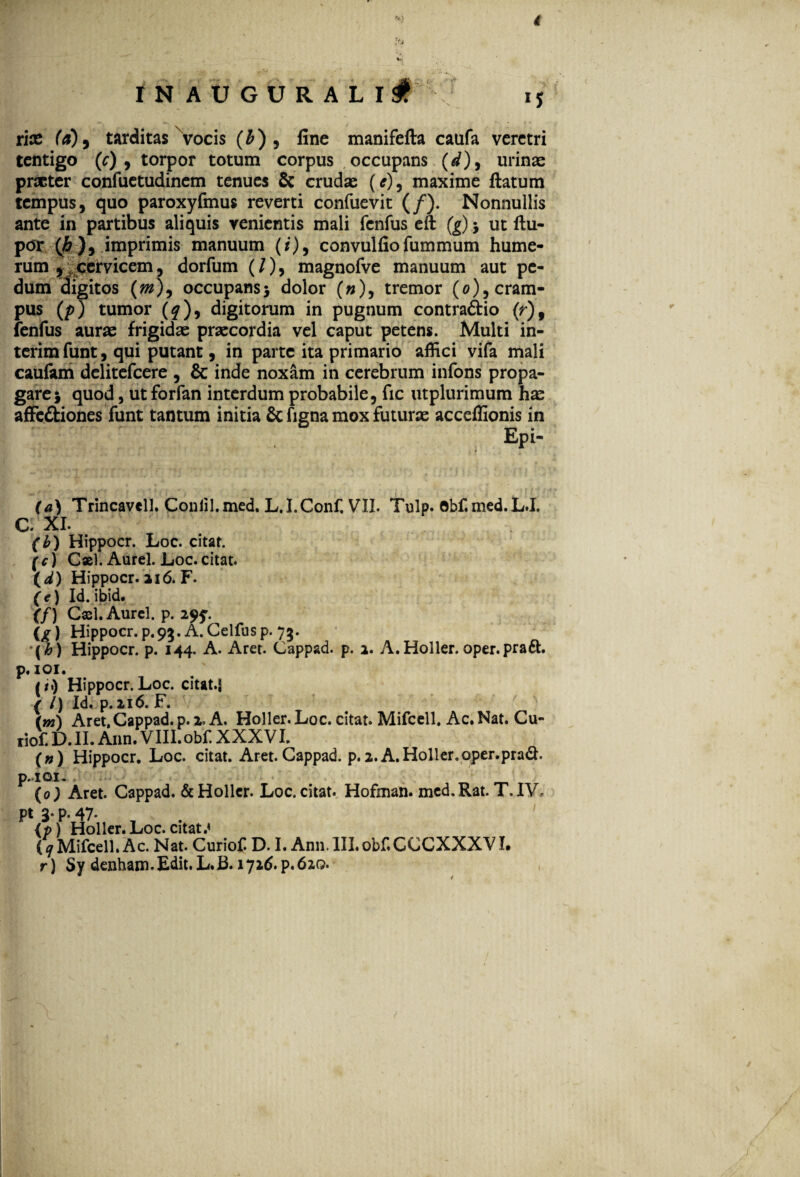 4 IN AUGURALI *S rite (a)9 tarditas vocis (A), fine manifefta caufa veretri tentigo (c) , torpor totum corpus occupans (d), urinas praeter confuetudincm tenues & crudae (e), maxime ftatum tempus, quo paroxyfmus reverti confuevit (/). Nonnullis ante in partibus aliquis venientis mali fenfus eft (g) 5 ut ftu- por (fi ), imprimis manuum (/), convulfiofummum hume¬ rum , cervicem, dorfum (/), magnofve manuum aut pe¬ dum digitos (m\ occupans5 dolor (»), tremor (0)5 cram¬ pus (p) tumor (^), digitorum in pugnum contra&io (r)9 fenfus aurae frigidae praecordia vel caput petens. Multi in- terimfunt, qui putant, in parte ita primario affici vifa mali caufam delitefcere , & inde noxam in cerebrum infons propa¬ gare} quod, utforfan interdum probabile, fic utplurimum hae affe&iones funt tantum initia & ligna mox futurae acceffionis in ' ' . EPi- (a) Trincavell. Conlil.med. L.I.Conf, VII. Tulp. Obf.med.L.I, C. XI. (h) Hippocr. Loc. citat. (c) Cxl. Aurei. Loc. citat. ( d) Hippocr. a 16. F. (e) Id.ibid. (f) Cxl. Aurei, p. 29?. (^) Hippocr. p.93. A. Gelfusp. 73. {h) Hippocr. p. 144. A. Aret. Cappad. p. 2. A.Holler.oper.pradt. p. 101. ii) Hippocr. Loc. citat.J ( l) Id. p.n6. F. (m\ Aret, Cappad. p. 2. A. Holler. Loc. citat. Mifcell. Ac. Nat. Cu- tiof. D. II. Ann. VIII. obf. XXXVI. («) Hippocr. Loc. citat. Aret. Cappad. p.2. A.Holler.oper.prad. p.«ioi. | ^ (0) Aret. Cappad. & Holler. Loc. citat. Hofman. med.Rat. T.IV. pt 3. p. 47« (p) Holler.Loc.citat.» (11 Mifcell. Ac. Nat. Curiof. D. I. Ann. III.obf.CCCXXXVI. r) Sy denham. Edit. L.B. 1726. p. 620. 1
