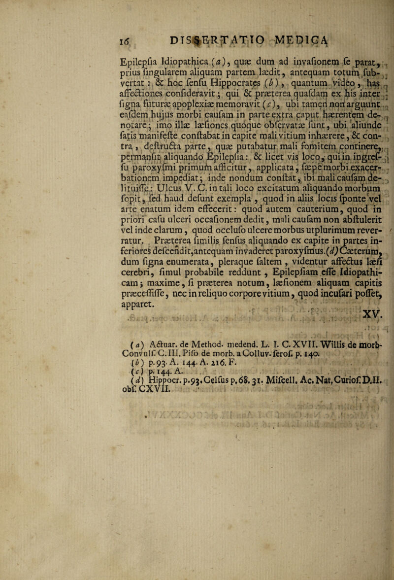 Epilepfia Idiopathica (a)9 quae dum ad invafioncm fe parat, prius lingularem aliquam partem laedit, antequam totum fub- vertat: 6c hoc fenfu Hippocrates (b), quantum video, has affe&iones confideravit; qui 6c praeterea quafdam ex his inter figna futurae apoplexia memoravit (c), ubi tam eri nori arguunt eafdem hujus morbi caufam in parte extra caput haerentem de¬ notare; imo illae laefiones quoque obfervatae funt, ubi aliunde fatis manifefte conftabat in capite mali vitium inhaerere, 6c con¬ tra , ddlru&a parte, quae putabatur.mali fomitem continare,, permanfit aliquando Epilepfia: 6c licet vis loco,: qui in ingref- fu paroxyfmi primurii afficitur, applicata, faepemorbi exacer¬ bationem impediat; inde nondum conftat, ibi mali cau(am de- lituifTe : Ulcus V.C. in tali loco excitatum aliquando morbum fcpit, fed haud defunt exempla , quod in aliis locis (ponte vel arte enatum idem effecerit: quod autem cauterium, quod in priori cafu ulceri occafionem dedit, mali caufam non abftulerit vel inde clarum, quod occlufoulceremorbusutplurimumrever- ratur. , Praeterea fimilis fenfus aliquando ex capite in partes in¬ feriores defcendit,antequam invaderet paroxyfmus.(^Caeterum, dum figna enumerata, pleraque faltem , videntur affe&us laefi cerebri, (Imul probabile reddunt , Epilepfiam efle Idiopathi¬ cam j maxime, fi praeterea notum, laefionem aliquam capitis pracceflifle, nec in reliquo corpore vitium, quodincufari poflet, apparet. XV •J-3 i ♦- : • • - . * *i*i- > (a) A&uar. de Method. medend. L. I. C. XVII. Willis de morb- Convull G.III.Pifo de morb. a Colluv. ferof p. 140. {b) p. 93. A. 144. A. 216. F. (c) p. 144. A. . (d) Hippocr. p.92,Celfus p,68.31. Mifcell. Ac.Nat.Curiof D.II. obf. CXVII.