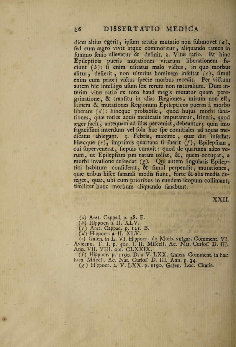 dices altius egerit, ipfum aetatis mutatio non fubmovet (<j), fed cum aegro vivit atque commoritur 5 aliquando tamen in fummo fenio allevatur &: definit, z. Vitae ratio. Et hinc Epilepticis pueris mutationes vitarum liberationem fa¬ ciunt (£): fi enim ufitatus malo vi&us, in quo morbus alitur, defierit , non ulterius hominem infeftat (c)9 fimul enim cum priori viftus fpecie morbus recedit. Per vidlum autem hic intelligo ufum fex rerum non naturalium. Dum in- terim vitx ratio ex toto haud magis mutatur quam pere¬ grinatione, & tranfitu in alias Regiones, mirum non eft, Itinera 8c mutationes Regionum Epilepticos pueros a morbo liberare (d): hineque probabile, quod hujus morbi fana- tiones, quae toties aquis medicatis imputantur, Itineri, quod seger facit, antequam ad illas perveniat, debeantur5 quin imo fagacifiimi interdum vel fola hac fpe comitiales ad aquas me¬ dicatas ablegant. 3. Febris, maxime , quse diu infeftat. Haecque (e), imprimis quartana fi fuerit (/), Epilcpfiam , cui fupervenerat, faepuis curavit: quod de quartana adeo ve¬ rum, ut Epilcpfiam jam natam tollat, &, quem occupat, a morbi invafione defendat (g). Qui autem lingularis Epilep¬ tici habitum confiderat, & fimul perpendit, mutationes, quae tribus hifce fanandi modis fiunt, forte fic-alia media de¬ teget, qua:, ubi cum prioribus in eundem fcopum collimant, Smiliter hunc morbum aliquando fanabunt,. XXII. , (a) Aret. Cappad. p. 28. E. (£f) Hippocr. a II. XLV. (c) Aret. Cappad. p. 121. B. (d) Hippocr. a. II. XLV. (e) Galen. in L. VI. Hippocr. de Morb. vulgar. Comment. VI. Avicenn. T. I. p. foj. 1. II. Mifcell, Ac. Nat. Curiof. D. III. Ano. VII. VIII. obf. CLXXIX. (/} Hippocr. p. 1190. D. a V. LXX. Galen. Comment. in hasc loca. Mifcell. Ac. Nat. Curiof. D. III. Ann, p. 34. (g) Hippocr. a. V. LXX. p. 1190. Galen. Loc. Citatis» /