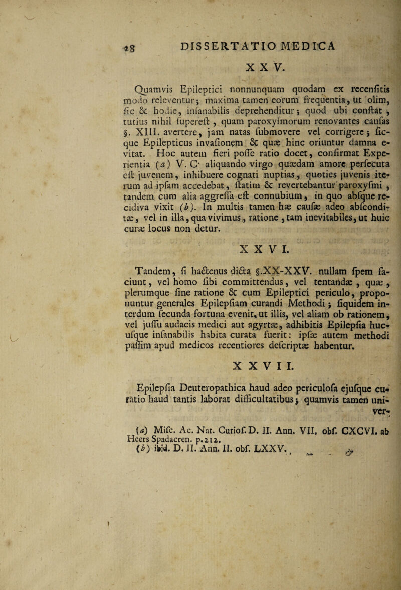 13 DISSERTATIO MEDICA / XXV. N ' > l ' Quamvis Epileptici nonnunquam quodam ex recenfitis modo releventur-, maxima tamen eorum frequentia, ut olim, fic hodie, infanabilis deprehenditur3 quod ubi conflat , tutius nihil fupcrefl , quam paroxyimorum renovantes caufas §. XIIL avertere, jam natas fubmovere vel corrigere 3 fic- que Epilepticus invafionem 6c quae hinc oriuntur damna e- vitat. Hoc autem fieri pofie ratio docet, confirmat Expe¬ rientia (a) V. C* aliquando virgo quaedam amore perfecuta efl juvenem, inhibuere cognati nuptias, quoties juvenis ite¬ rum ad ipfam accedebat, flatim Sc revertebantur paroxyfmi , tandem cum alia aggrefia efl connubium, in quo abfque re¬ cidiva vixit (b). In multis tamen has caufas adeo abfeondi- tae, vel in illa, qua vivimus, ratione , tam inevitabiles, ut huic curae locus non detur. XXVI. Tandem, fi ha£tenus di£ta §.XX-XXV. nullam fpem fa¬ ciunt , vel homo fibi committendus, vel tentandae , quas , plerumque fine ratione cum Epileptici periculo, propo¬ nuntur generales Epilepfiam curandi Methodi $ fiquidem in¬ terdum fecunda fortuna evenit, ut illis, vel aliam ob rationem , vel jufiu audacis medici aut agyrfce, adhibitis Epilepfia huc- ufque infanabilis habita curata fuerit: ipfas autem methodi paffim apud medicos recentiores deferiptas habentur. XXVII. Epilepfia Deuteropathica haud adeo pcriculofa ejufque cu* ratio haud tantis laborat difficultatibus 3 quamvis tamen uni- ver- j {a) Mifc. Ac. Nat. Curiof. D. II. Ann. VII. obf. CXGVI. ab Heers Spadacren. p. 212. (b) m. D. II. Ann. II. obf. LXXV. & * 4 >