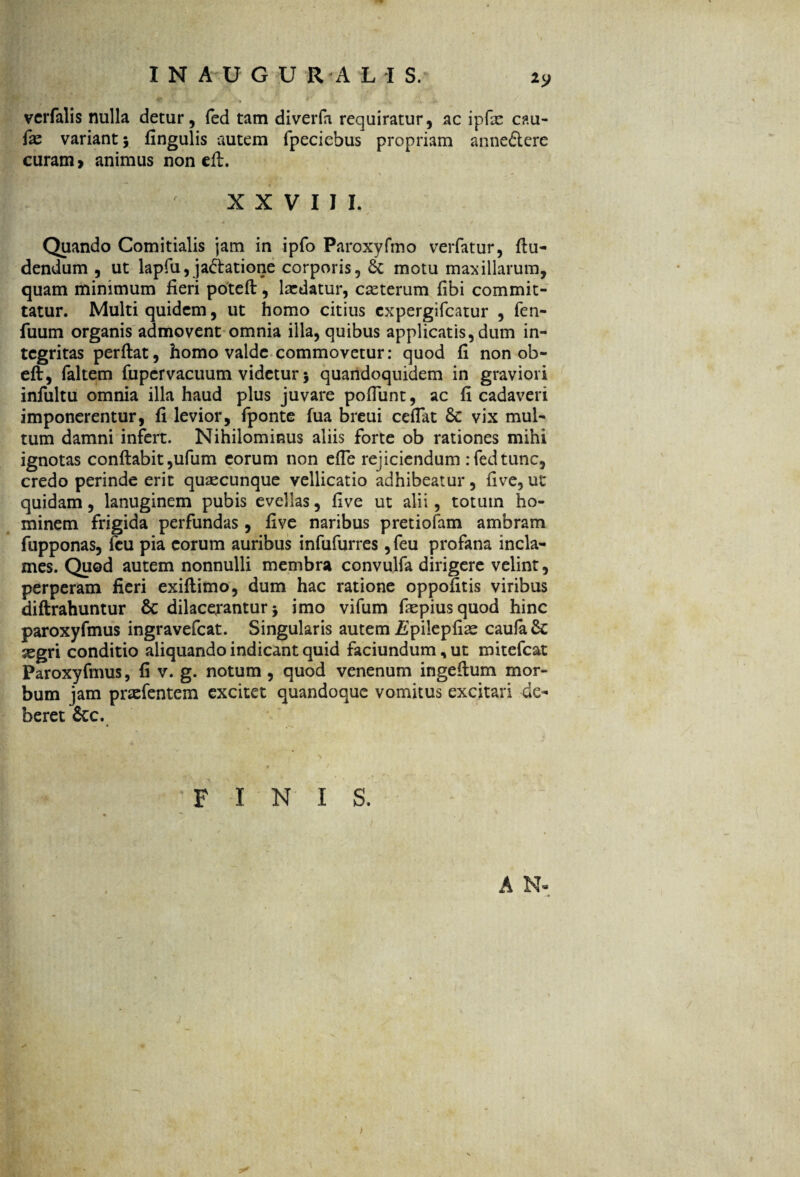 vcrfalis nulla detur, fed tam diverfa requiratur, ac ipfx c?.u- fae variant 5 fingulis autem fpeciebus propriam anne£terc curam» animus non dl. XXVIII. Quando Comitialis jam in ipfo Paroxyfmo verfatur, flu- dendum , ut lapfu, jaflatione corporis, motu maxillarum, quam minimum fieri potefl, lardatur, casterum fibi commit¬ tatur. Multi quidem, ut homo citius cxpergifcatur , fen- fuum organis admovent omnia illa, quibus applicatis, dum in¬ tegritas perflat, homo valde commovetur: quod fi non ob¬ eli, faltem fupcrvacuum videtur 5 quandoquidem in graviori infultu omnia illa haud plus juvare pofTunt, ac fi cadaveri imponerentur, fi levior, fponte fua breui cefiat 6c vix mul¬ tum damni infert. Nihilominus aliis forte ob rationes mihi ignotas conflabit ,ufum eorum non efle rejiciendum : fed tunc, credo perinde erit quascunque vellicatio adhibeatur, five, ut quidam, lanuginem pubis evellas, five ut alii, totum ho¬ minem frigida perfundas, five naribus pretiofam ambram fupponas, fcu pia eorum auribus infufurres ,feu profana incla¬ mes. Quod autem nonnulli membra convulfa diligere velint, perperam fieri exiflimo, dum hac ratione oppofitis viribus diflrahuntur 6c dilacerantur j imo vifum fiepiusquod hinc paroxyfmus ingravefcat. Singularis autem jEpilepfiae caufa& segri conditio aliquando indicant quid faciundum, ut mitefcat Paroxyfmus, fi v. g. notum , quod venenum ingeilum mor¬ bum jam praefentem excitet quandoque vomitus excitari de¬ beret &c. FINIS. A N- >