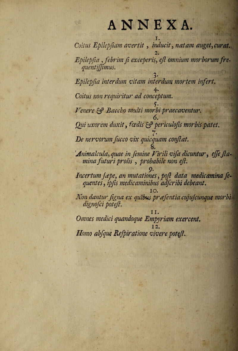 ANNEXA. 1. Coitus Epilepfiam avertit, inducit, natam auget, curat. 2. Epilepfia,febrim fi exceperis, ejl omnium morborum fre- quentiffimus. Epilepfia interdum vitam interdum mortem infert. 4- Coitus non requiritur ad conceptum. $■ Venere 0? Baccho multi morbi praecaventia'. ' - i Qui uxorem duxit, fcedis & periculofis morbis patet. 7• I De nervorum fucco vix quicquam conflat. 8. I Animalcula, quae in femine Virili vifa dicuntur, ejfe fla¬ mina futuri prolis , probabile non ejl. 9- Incertum fitpe, an mutationes, pofl data medicamina fe- quentes, ipfis medicaminibus adfcribi debeant. 10. 1 ex quibus prafentia cujujcunque morbi 4 11. | Omnes medici quandoque Empyriam exercent. 12. Homo abfque Refpiratione vivere potefl. Non dantur figna dignofci potejl.