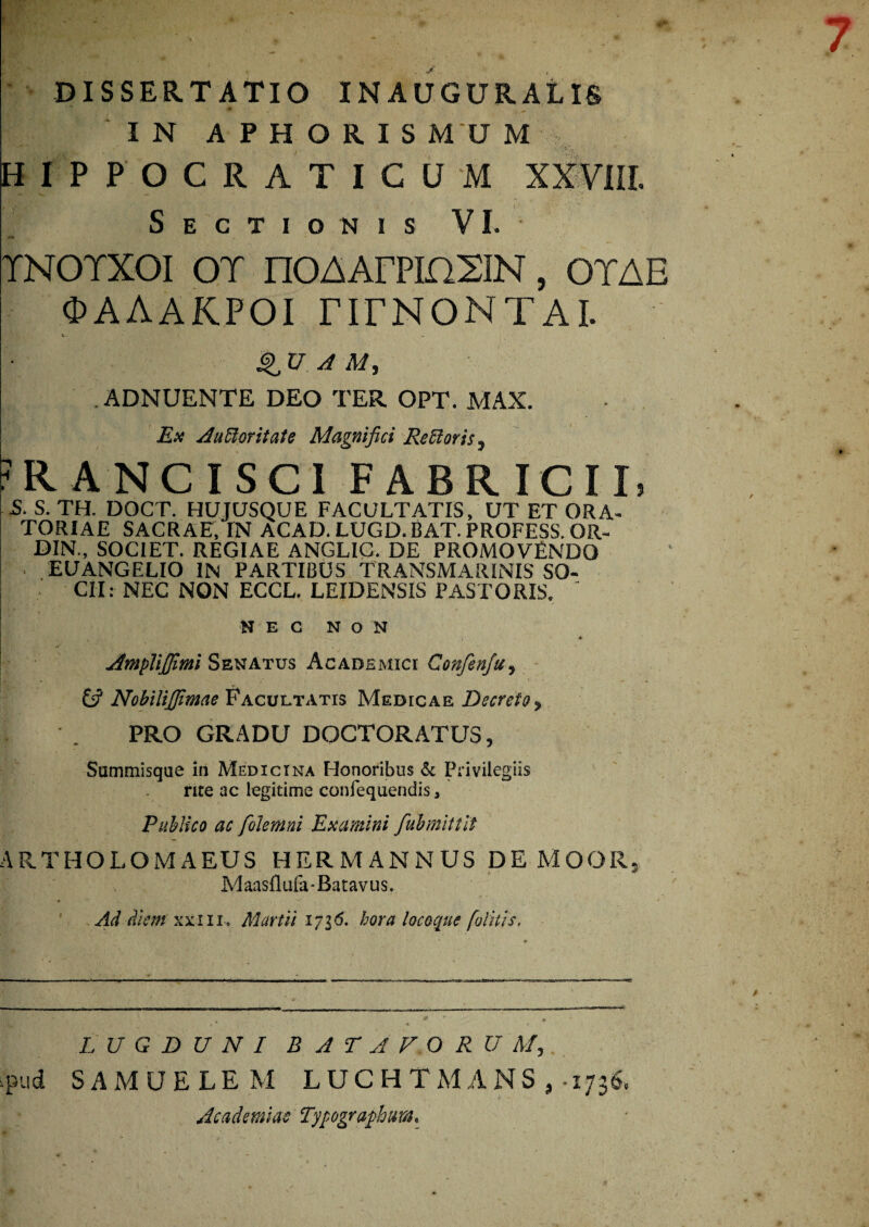 IN APHORIS MU M H1PPOCRATICUM XXV1IL Sectionis VI. TNOTXOI OT nOAArPinXIN, OTAE OAAAKPOI nrNONTAI. QU A M, ADNUENTE DEO TER OPT. MAX. Ex Auftoritate Magnifici Refforis^ R ANCI SCI FABRICII, S. S. TH. DOCT. HUJUSQUE FACULTATIS, UT ET ORA¬ TORIAE SACRAE, IN ACAD. LUGD.BAT. PROFESS. OR- DIN., SOCIET. REGIAE ANGLIC. DE PROMOVENDO EUANGELIO IN PARTIBUS TRANSMARINIS SO¬ CII: NEC NON ECCL. LEIDENSIS PASTORIS. ' NEC NON Amplijfmi Senatus Academici Confenfu, £s? Nobilijjimae Facultatis Medicae Decreto, PRO GRADU DOCTORATUS, Summisque in Medicina Honoribus & Privilegiis rite ac legitime confequendis, Publico ac folemni Examini fubmittit ARTHOLOMAEUS H ER MANNUS DE MOOR, Maasflufa-Batavus. Ad diem xxlll. Martii 1 ~l6. hora locoque [olitis. LUGDUNI BATAVORUM, pud SAMUELEM LUCHTMANS, 1736. Academiae Typgraphm.