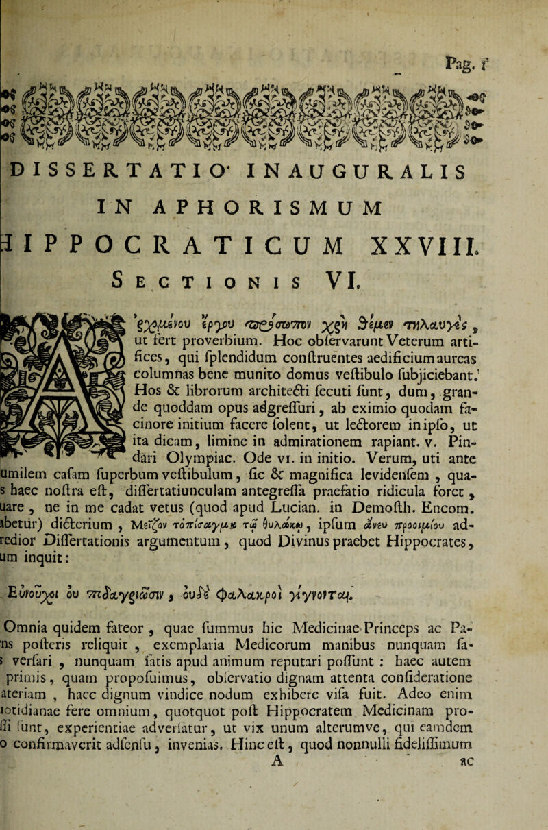 Pag, f *§&;? i^SS: « DISSERTATIO' INAUGURALIS IN APHORISMUM HPPOCRATICUM XXVIII. Sectionis VI. g'pyv <zs£3<jtor7m *x£y\ ^g^gy tn\ctwyt$, ut fert proverbium. Hoc obiervarunt Veterum arti¬ fices, qui fplendidum conftruentes aedificium aureas columnas bene munito domus veftibulo fubjiciebant.1 Hos &; librorum architedH fecuti funt, dum, gran¬ de quoddam opus adgrefluri, ab eximio quodam fa¬ cinore initium facere folent, ut ledtorem inipfo, ut ita dicam, limine in admirationem rapiant, v. Pin¬ dari Olympiae. Ode vi. in initio. Verum, uti ante umiiem cafam fuperbum veftibulum, fic Sc magnifica levidenfem , qua- s haec noftra eft, diflertatiunculam antegrefla praefatio ridicula foret , uare , ne in me cadat vetus (quod apud Lucian. in Demofth. Encom. ibetur) didterium , Msrjiv ro7rl<Toiy!x» ru> Qua#>c« , ipfum «vev irpooiptov ad- redior Diflertationis argumentum, quod Divinus praebet Hippocrates, um inquit: • , j ¥* m / Euvoujgi ov , oui^ (pa\oLX.po} ytyvovroq. Omnia quidem fateor , quae fummus hic Medicinae Princeps ac Pa- ns poderis reliquit , exemplaria Medicorum manibus nunquam fa- > verfari , nunquam fatis apud animum reputari poflunt : haec autem primis, quam propofuimus, obiervatio dignam attenta confideratione ateriam , haec dignum vindice nodum exhibere vifa fuit. Adeo enim lotidianae fere omnium, quotquot poft Hippocratem Medicinam pro¬ di funt, experientiae adveriatur, ut vix unum alterumve, qui camdem 0 confirmaverit adlenfu j invenias. Hincelt, quod nonnulli fideliffimum A ac /