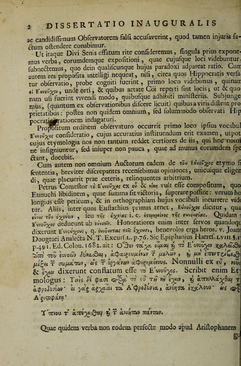 2C candidifiimum Obfervatorem falfi accufaverint, quod tamen injuria fa- dum oftendere conabimur. , Ut itaque Divi Senis effatum rite confideremus, lingula prius expone- mus verba, eorumdemque expolitioni, quae cujufque loci videbuntur fubnedtemus, quo dein qualifcunque hujus paradoxi ad pareat ratio. Ctiir autem res ptopofita intelligi nequeat, nih, circa quos Hippocratis veria tur obfervatio, probe cogniti fuerint, primo loco videbimus, quinatr EWvo*, unde orti, Sc quibus aetate Coi reperti fint locis j ut & quo nam ufi fuerint vivendi modo, quibufque adhibiti minifterns. Subjunge mus, (quantum ex obfervationibus difcere licuit) quibus a viris diftent pro prietatibus: poflea non quidem omnium , fed folummodo obfervati Hip pocray^te-ationem indagaturi. . . r Propofitum ordinem obfervaturo occurrit primo loco iphus vocabul twovxog confideratio, cujus accuratius inftituendum erit examen, utpot cuius etymologia nos non tantum reddet certiores de iis, qui hoc nomi ne infigniuntur, fed infuper non pauca , quae ad munus eorumdem fpe dtant, docebit. , . . , . r Cum autem non omnium Auctorum eadem de tq.v e«vov^off etymo li fententia, breviter difcrepantes recenfebimus opiniones, unicuique eligen di quae placuerit prae ceteris, relinquentes arbitrium. Petrus Comeftor ?o Evvovxe? ex «S & vult effe compofitum, quo Eunuchi libidinem , quae fumma fit vi&oria, foperare poffint: verum ho longius effe petitum, & in orthographiam hujus vocabuli incurrere vide tur. Aliis, inter quos Euhathius primas tenet, Euvov^o* dicitur , qua T0“J , feu w i. e. btprpbn rfc <rvvov<nW. Quidam *, 1’uvcu^o? deducunt ab gvmiV. Honoratiores enim inter fervos quantloqi dixerunt E*vyow^ov?, q. suvo^vt#? to~<? benevolos eigaheios.. v. Joan Dougtaei Analefta N.T. Excurf l. p.76. Sic Epiphanius Haeref. Lvin.§.t p.49?. Eu. Colon. 1681. ait: Qf/5gv tol^cc o'ijagl\ 59 to E’vm%9 ^AeT^o tqu guvo&Ty <TbWc9oq > aCjteigQUjuivav f fi&Aw % >9 ^ e7reyT&t£ec& f ozAfLcLT&v, as f ogyoheov Nonnulli ex gu, pot/5 & g^iy dixerunt conflatum effe td Euyou^cs. Scribit enim Et; mologus : Tivk <Tfe' <pctoi tb eu r£ y« g^iv, 59 ivt itppohcriw ai yct§ ct^ycuoi m A’<ppoh<rict x kvQ>}T& gj^Aour ^ _. a « » / ^ m * / r T TtlfOU T CLTrtr^&t'} *9 r Ctvon™ TTOlTCtJ/. Quae quidem verba non eodem perfefte modo apud Ariltophanem . g.4