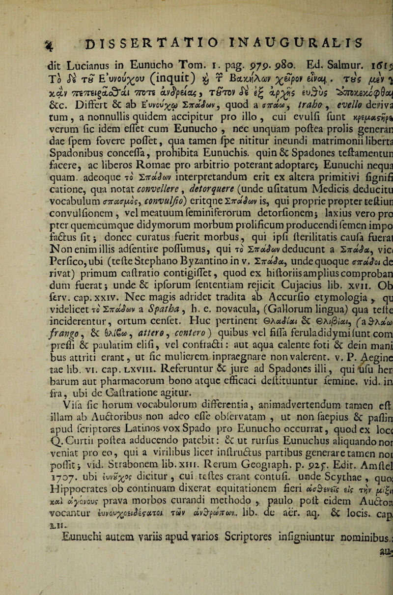 dit Lucianus in Eunucho Tom. i. pag. 979.980. Ed. Salmur. 161$ To T« E*vyou%ov (inquit) ^ r Bcr/jiAaiv %£pov efvoq.. tus (j2v ^ Xqiv 7re7T5I§Ctc3cU 77B7S cuSpUOt, y T&T0V A' ^ BXC(p9ocj £cc. Differt 6c ab E^vcv^oj 27r#<L>v, quod a <nrdwi traho , evello deriva tum, a nonnullis quidem accipitur pro illo , cui evulfi funt verum fic idem effet cum Eunucho , nec unquam poftea prolis generan dae fpem fovere poffet, qua tamen fpe nititur ineundi matrimonii liberta Spadonibus conceffa, prohibita Eunuchis, quin $c Spadones teffamentun facere, ac liberos Romae pro arbitrio poterant adoptarey Eunuchi nequa quam, adeoque to 27ruJwv interpretandum erit ex altera primitivi fignifi catione, qua notat convellere, detorquere (unde ufitatum Medicis deducitu vocabulum maeposy convulfio) eritqne 27r« Jav is, qui proprie propter teftiun convulfionem , vel meatuum feminiferomm detorfionemj laxius vero pro pter quemcumque didymorum morbum prolificum producendi femen impo fadus fit, donec curatus fuerit morbus, qui ipfi llerilitatis caufa fuerat Non enim illis adfentire poffumus, qui to 'ZndJwv deducunt a vio Perfico,ubi (tefte Stephano Byzantino in v. 27unde quoque cW<tade ivat) primum caftratio contigiffet, quod ex hiftoriisampliuscomproban 1 10* r* • «• • » • * • 1 1 ri dum fuerat j unde 8c ipforum fententiam rejicit Cujacius lib. xvii. Ob ferv. cap. xxiv. Nec magis adridet tradita ab Accurfio etymologia ,, qu videlicet tcv 'Z-ndSm a Spatha , h. e. novacula, (Gallorum lingua) qua telie inciderentur, ortum: cenfet. Huc pertinent ©Auflou &; ©a</3<<w, faS-A#0. frango, & Sa/£w , attero, contero ) quibus vel filia ferula didymi funt com prefli & pauktim elifi, vel contradi: aut aqua calente foti & dein mani bus attriti erant, ut fic mulierem inpraegnare non valerent, v. P. Aeginc tae lib. vi. cap. lxviiu Referuntur &: jure ad Spadones illi, quiiifu hei* barum aut pharmacorum bono atque efficaci defiituuntur femine, vid, in fra, ubi de Galtratione agitur. Vifa fic horum vocabulorum differentia, animadvertendum tamen effi illam ab Audoribus non adeo effe oblervaram , ut non faepius 8c pafiin apud feriptores Latinos vox Spado pro Eunucho occurrat, quod ex loee Q. Curtii poftea adducendo patebit: & ut rurfiis Eunuchus aliquando nor veniat pro eo, qui a virilibus licer inftrudus partibus generare tamen not poffit* vid. Strabonem lib. xiii. Rerum Geograph. p. 92f. Edit.. Amftel 1707. ubi ivvS%ps dicitur, cui teftes erant contufi. unde Scythae , quo: Hippocrates ob continuam dixerat equitationem fieri d<r&m7s eto t%v ml clycLvovs prava morbos curandi methodo , paulo poft eidem Audoa vocantur iuvQv%Qit&z<?arQi. t£v dv&fUTrm. lib. de aer. aq, 6v locis, cap, JLII »■ Eunuchi autem variis apud varios Scriptores in (igniuntur nominibus.; au*